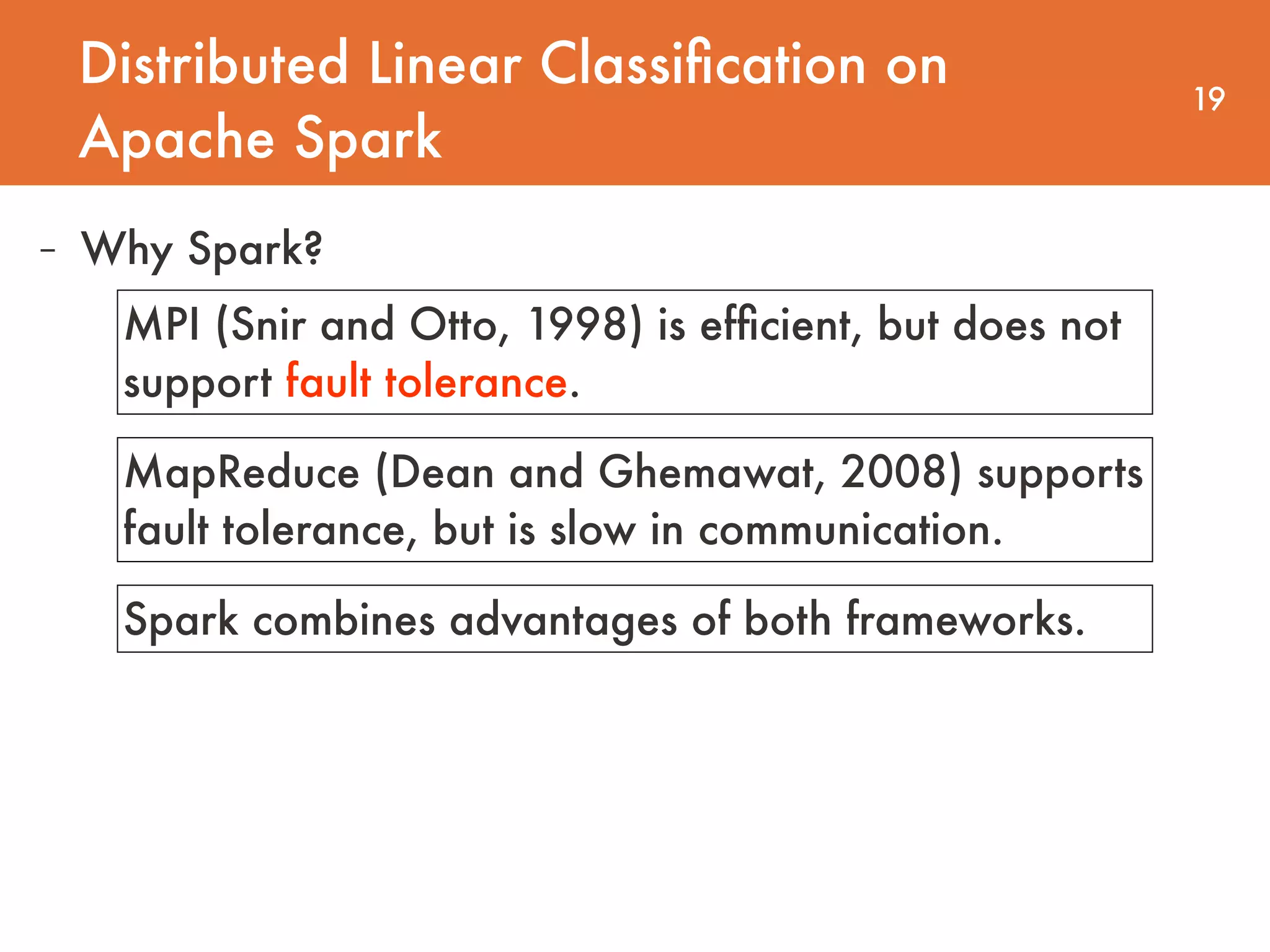 Distributed Linear Classiﬁcation on Apache Spark 19 - Why Spark? MPI (Snir and Otto, 1998) is efﬁcient, but does not support fault tolerance. MapReduce (Dean and Ghemawat, 2008) supports fault tolerance, but is slow in communication. Spark combines advantages of both frameworks. 