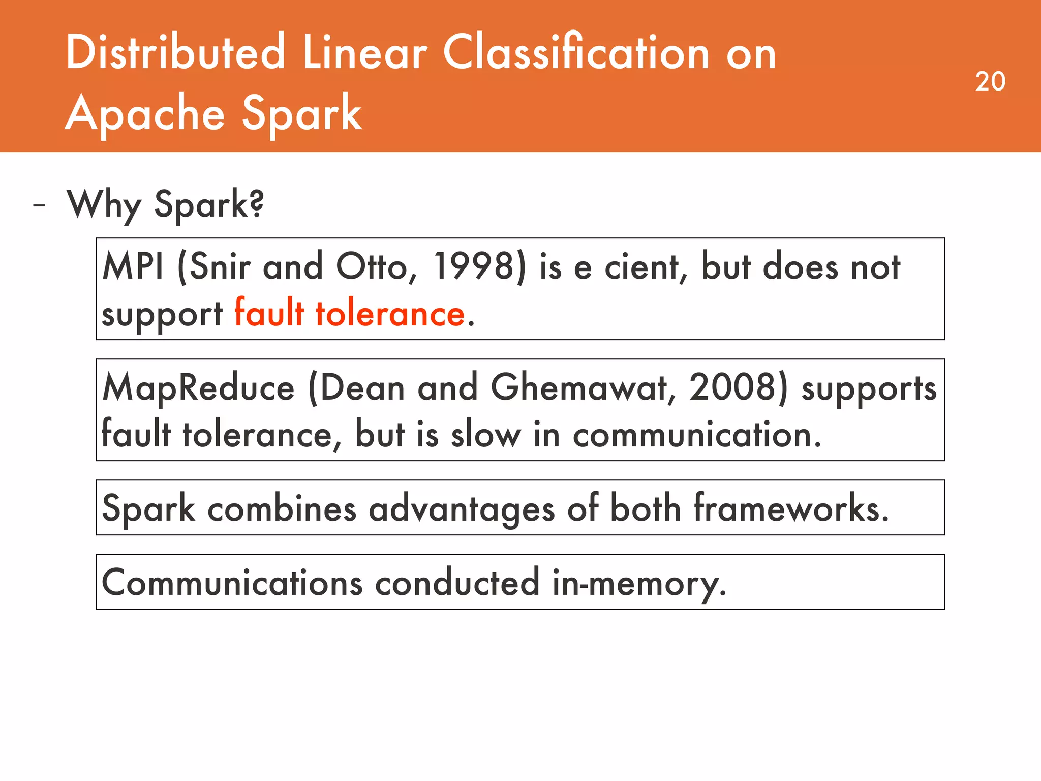 Distributed Linear Classiﬁcation on Apache Spark 20 - Why Spark? MPI (Snir and Otto, 1998) is e cient, but does not support fault tolerance. MapReduce (Dean and Ghemawat, 2008) supports fault tolerance, but is slow in communication. Spark combines advantages of both frameworks. Communications conducted in-memory. 