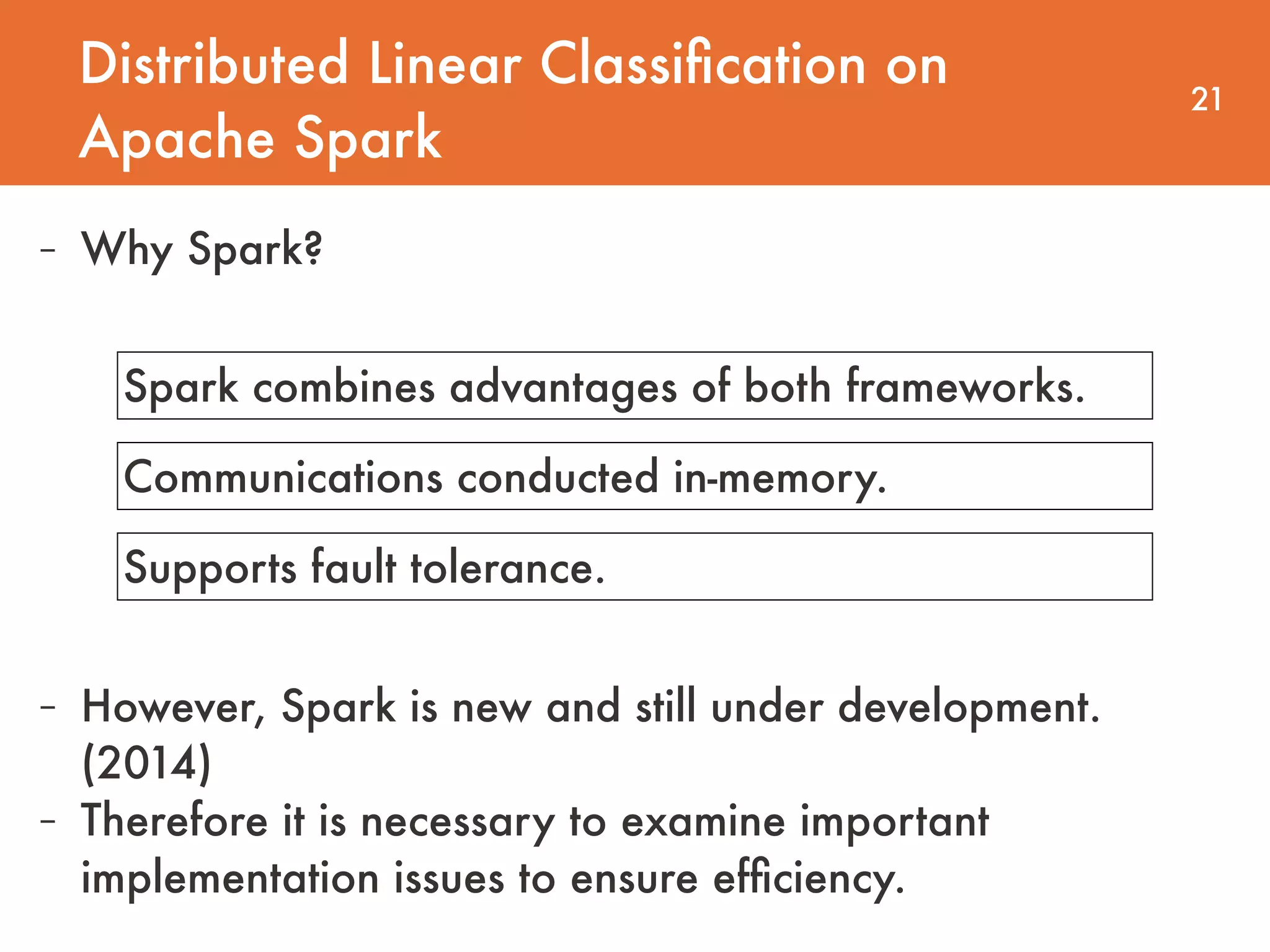 Distributed Linear Classiﬁcation on Apache Spark 21 - Why Spark? Spark combines advantages of both frameworks. Communications conducted in-memory. Supports fault tolerance. - However, Spark is new and still under development. (2014) - Therefore it is necessary to examine important implementation issues to ensure efﬁciency. 