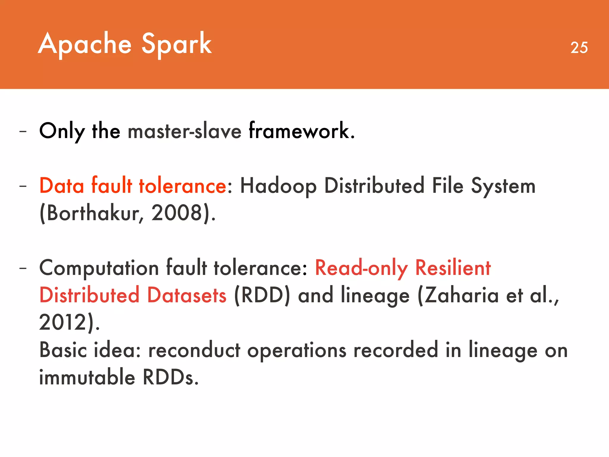 Apache Spark 25 - Only the master-slave framework. - Data fault tolerance: Hadoop Distributed File System (Borthakur, 2008). - Computation fault tolerance: Read-only Resilient Distributed Datasets (RDD) and lineage (Zaharia et al., 2012).   Basic idea: reconduct operations recorded in lineage on immutable RDDs. 