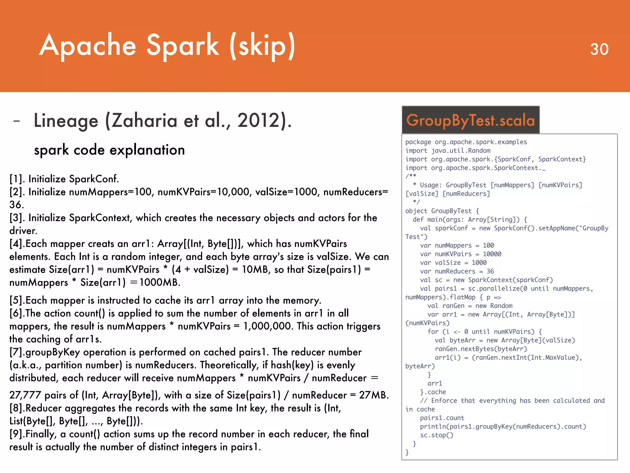 30 package org.apache.spark.examples import java.util.Random import org.apache.spark.{SparkConf, SparkContext} import org.apache.spark.SparkContext._ /** * Usage: GroupByTest [numMappers] [numKVPairs] [valSize] [numReducers] */ object GroupByTest { def main(args: Array[String]) { val sparkConf = new SparkConf().setAppName("GroupBy Test") var numMappers = 100 var numKVPairs = 10000 var valSize = 1000 var numReducers = 36 val sc = new SparkContext(sparkConf) val pairs1 = sc.parallelize(0 until numMappers, numMappers).flatMap { p => val ranGen = new Random var arr1 = new Array[(Int, Array[Byte])] (numKVPairs) for (i <- 0 until numKVPairs) { val byteArr = new Array[Byte](valSize) ranGen.nextBytes(byteArr) arr1(i) = (ranGen.nextInt(Int.MaxValue), byteArr) } arr1 }.cache // Enforce that everything has been calculated and in cache pairs1.count println(pairs1.groupByKey(numReducers).count) sc.stop() } } GroupByTest.scala [1]. Initialize SparkConf. [2]. Initialize numMappers=100, numKVPairs=10,000, valSize=1000, numReducers= 36. [3]. Initialize SparkContext, which creates the necessary objects and actors for the driver. [4].Each mapper creats an arr1: Array[(Int, Byte[])], which has numKVPairs elements. Each Int is a random integer, and each byte array's size is valSize. We can estimate Size(arr1) = numKVPairs * (4 + valSize) = 10MB, so that Size(pairs1) = numMappers * Size(arr1) ＝1000MB. [5].Each mapper is instructed to cache its arr1 array into the memory. [6].The action count() is applied to sum the number of elements in arr1 in all mappers, the result is numMappers * numKVPairs = 1,000,000. This action triggers the caching of arr1s. [7].groupByKey operation is performed on cached pairs1. The reducer number (a.k.a., partition number) is numReducers. Theoretically, if hash(key) is evenly distributed, each reducer will receive numMappers * numKVPairs / numReducer ＝ 27,777 pairs of (Int, Array[Byte]), with a size of Size(pairs1) / numReducer = 27MB. [8].Reducer aggregates the records with the same Int key, the result is (Int, List(Byte[], Byte[], ..., Byte[])). [9].Finally, a count() action sums up the record number in each reducer, the ﬁnal result is actually the number of distinct integers in pairs1. - Lineage (Zaharia et al., 2012). spark code explanation Apache Spark (skip) 