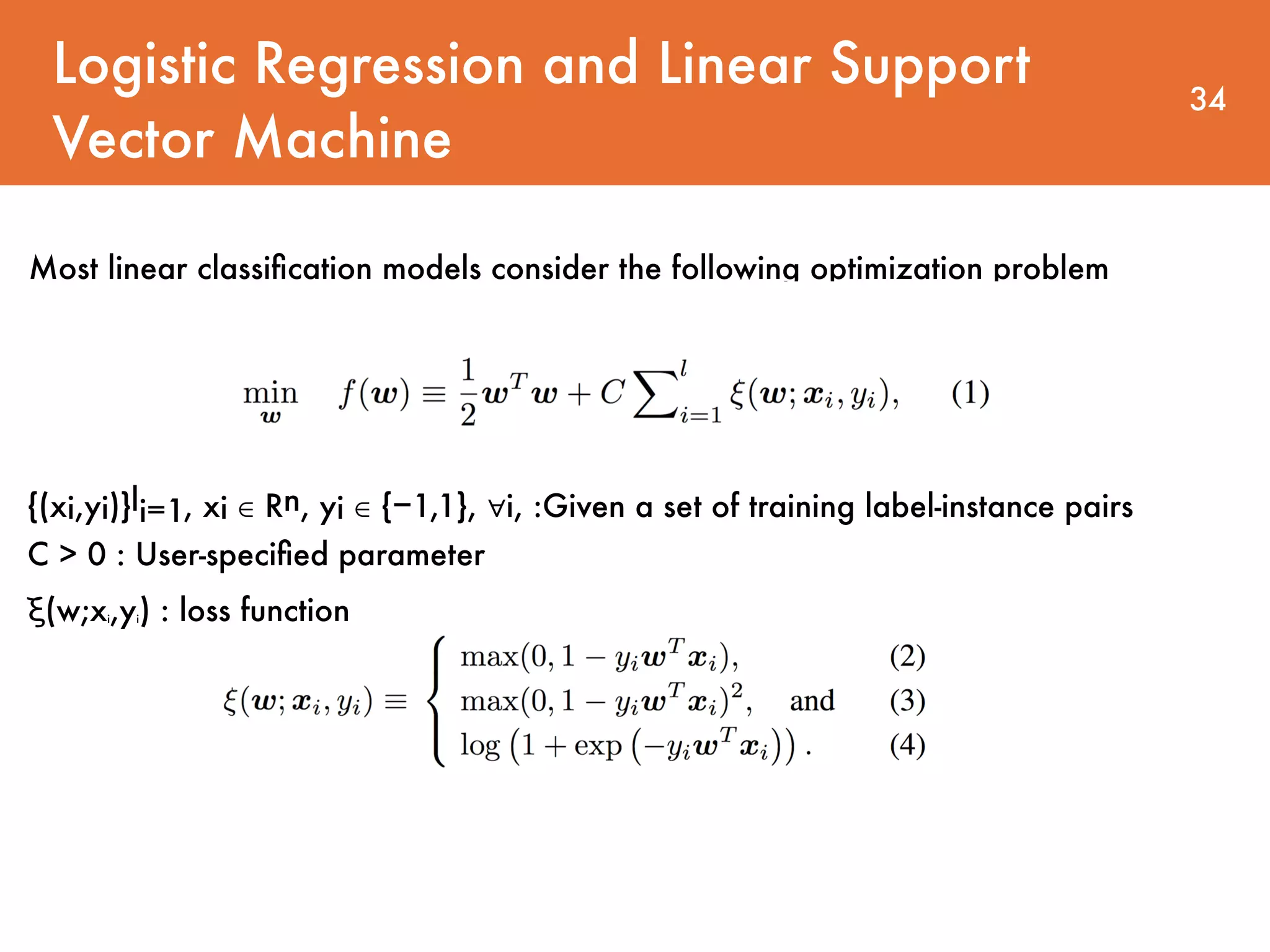 Logistic Regression and Linear Support Vector Machine 34 Most linear classiﬁcation models consider the following optimization problem {(xi,yi)}li=1, xi ∈ Rn, yi ∈ {−1,1}, ∀i, :Given a set of training label-instance pairs   C > 0 : User-speciﬁed parameter ξ(w;xi,yi) : loss function 