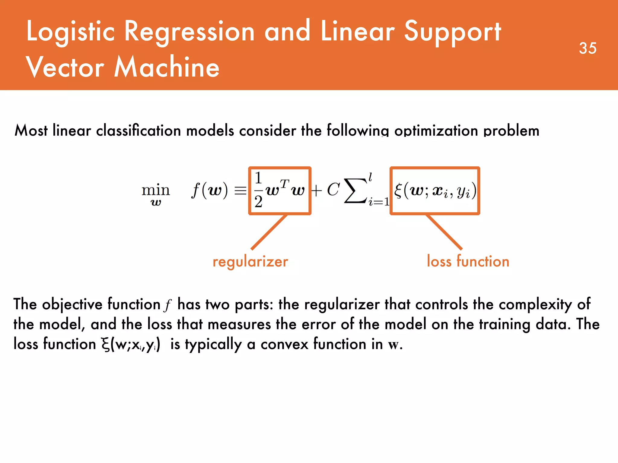 Logistic Regression and Linear Support Vector Machine 35 Most linear classiﬁcation models consider the following optimization problem The objective function f has two parts: the regularizer that controls the complexity of the model, and the loss that measures the error of the model on the training data. The loss function ξ(w;xi,yi) is typically a convex function in w. regularizer loss function 
