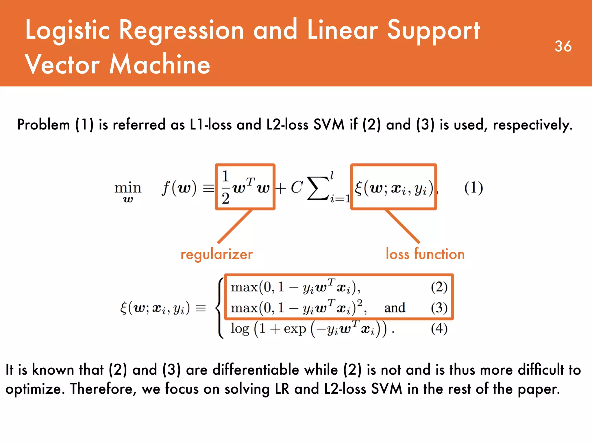 Logistic Regression and Linear Support Vector Machine 36 regularizer loss function Problem (1) is referred as L1-loss and L2-loss SVM if (2) and (3) is used, respectively. It is known that (2) and (3) are differentiable while (2) is not and is thus more difﬁcult to optimize. Therefore, we focus on solving LR and L2-loss SVM in the rest of the paper. 