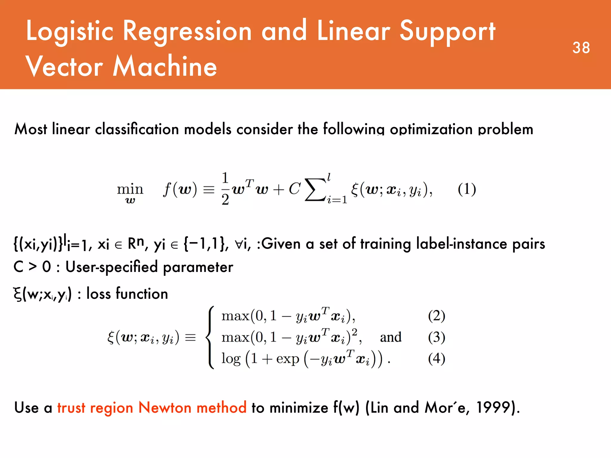 Logistic Regression and Linear Support Vector Machine 38 Most linear classiﬁcation models consider the following optimization problem {(xi,yi)}li=1, xi ∈ Rn, yi ∈ {−1,1}, ∀i, :Given a set of training label-instance pairs   C > 0 : User-speciﬁed parameter ξ(w;xi,yi) : loss function Use a trust region Newton method to minimize f(w) (Lin and Mor ́e, 1999). 