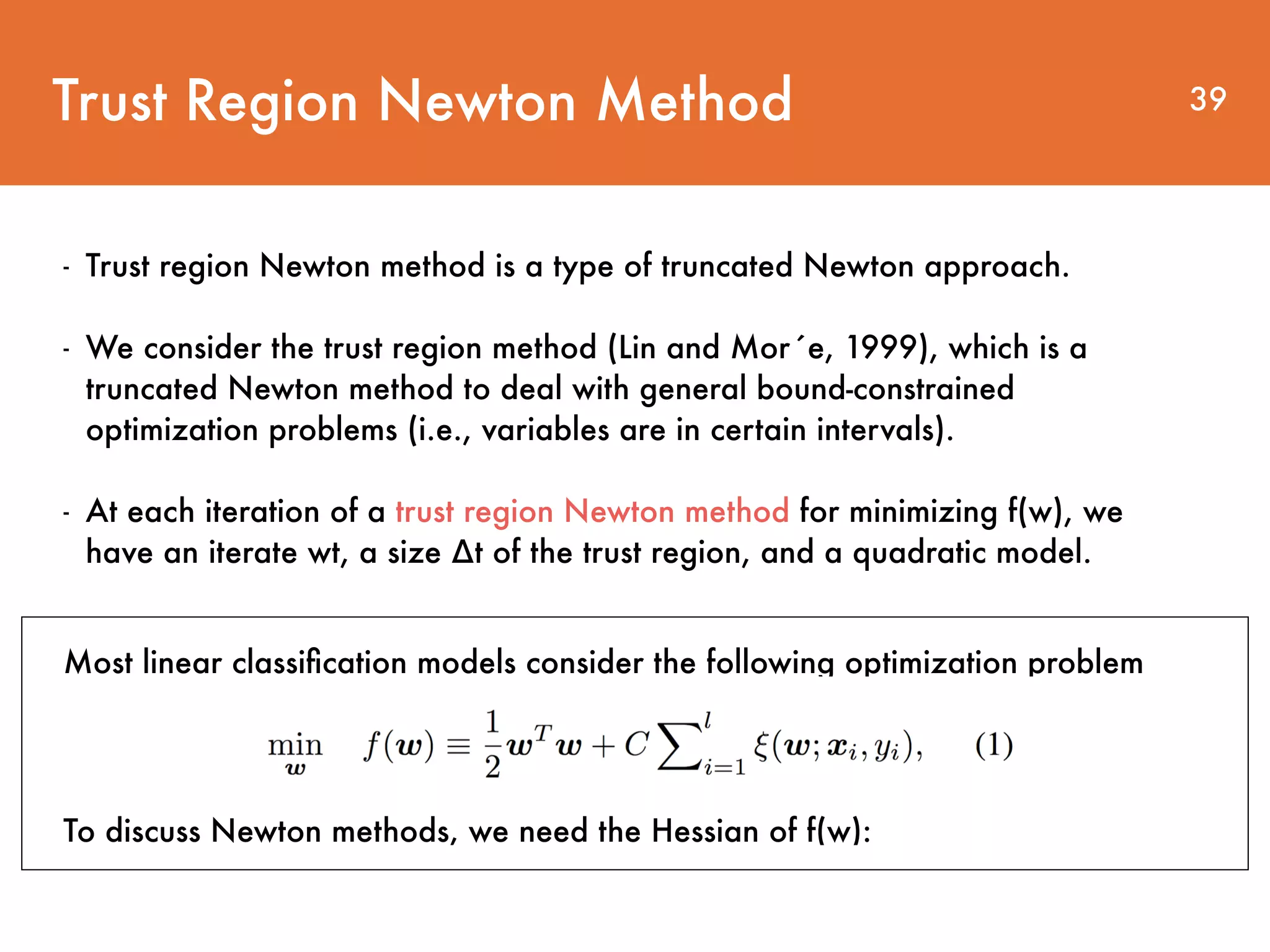 Trust Region Newton Method 39 - Trust region Newton method is a type of truncated Newton approach. - We consider the trust region method (Lin and Mor´e, 1999), which is a truncated Newton method to deal with general bound-constrained optimization problems (i.e., variables are in certain intervals). - At each iteration of a trust region Newton method for minimizing f(w), we have an iterate wt, a size ∆t of the trust region, and a quadratic model. Most linear classiﬁcation models consider the following optimization problem To discuss Newton methods, we need the Hessian of f(w): 