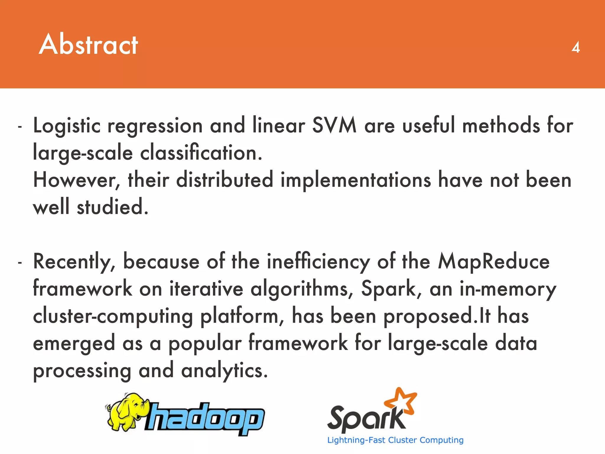 Abstract 4 - Logistic regression and linear SVM are useful methods for large-scale classiﬁcation.  However, their distributed implementations have not been well studied. - Recently, because of the inefﬁciency of the MapReduce framework on iterative algorithms, Spark, an in-memory cluster-computing platform, has been proposed.It has emerged as a popular framework for large-scale data processing and analytics. 