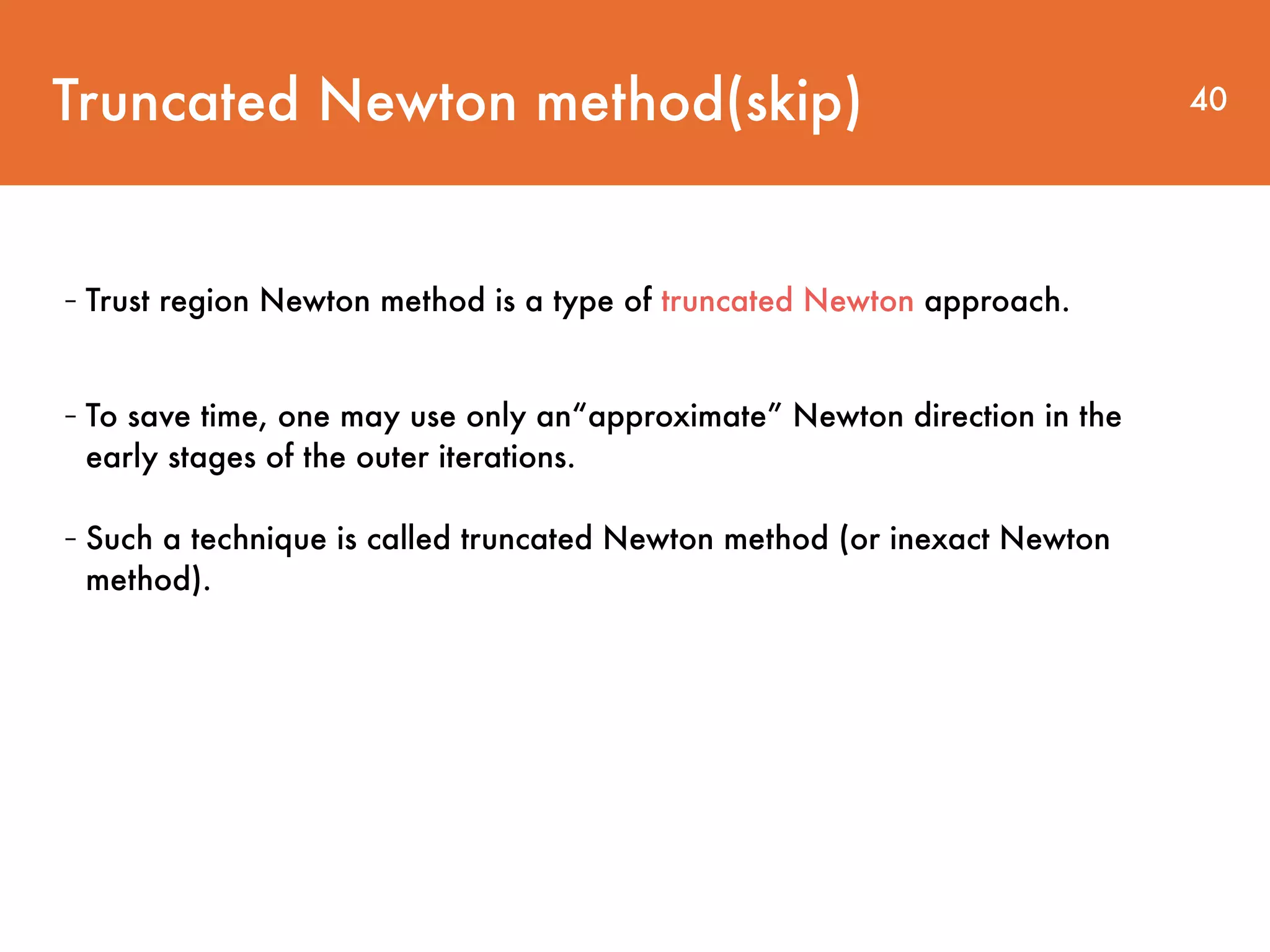 Truncated Newton method(skip) 40 - Trust region Newton method is a type of truncated Newton approach. - To save time, one may use only an“approximate” Newton direction in the early stages of the outer iterations. - Such a technique is called truncated Newton method (or inexact Newton method). 