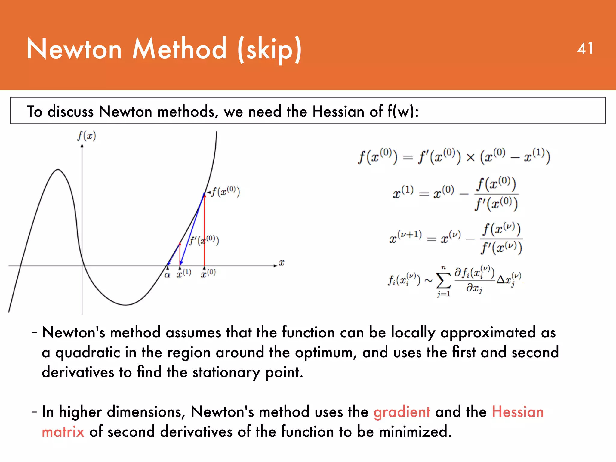 Newton Method (skip) 41 - Newton's method assumes that the function can be locally approximated as a quadratic in the region around the optimum, and uses the ﬁrst and second derivatives to ﬁnd the stationary point. - In higher dimensions, Newton's method uses the gradient and the Hessian matrix of second derivatives of the function to be minimized. To discuss Newton methods, we need the Hessian of f(w): 