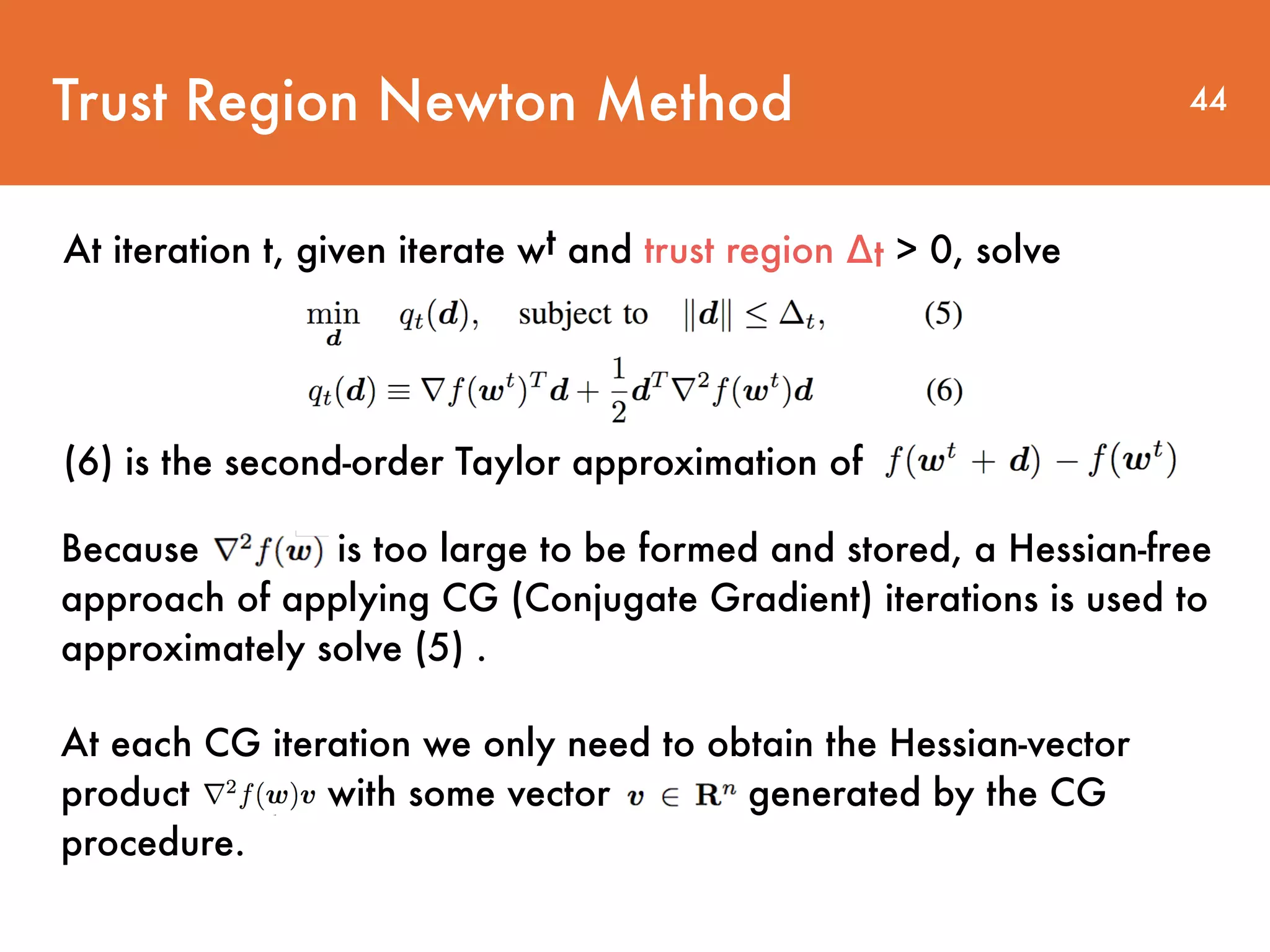 Trust Region Newton Method At iteration t, given iterate wt and trust region ∆t > 0, solve 44 (6) is the second-order Taylor approximation of Because is too large to be formed and stored, a Hessian-free approach of applying CG (Conjugate Gradient) iterations is used to approximately solve (5) . At each CG iteration we only need to obtain the Hessian-vector product with some vector generated by the CG procedure. 
