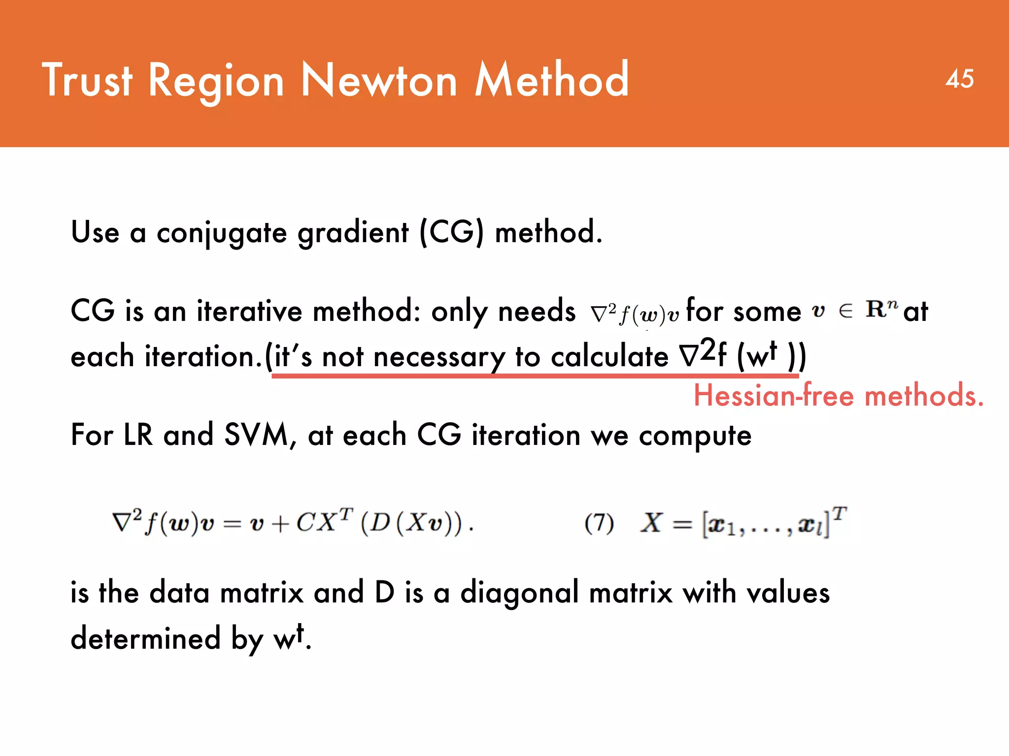 Use a conjugate gradient (CG) method. CG is an iterative method: only needs for some at each iteration.(it’s not necessary to calculate ∇2f (wt )) For LR and SVM, at each CG iteration we compute is the data matrix and D is a diagonal matrix with values determined by wt. Trust Region Newton Method 45 Hessian-free methods. 