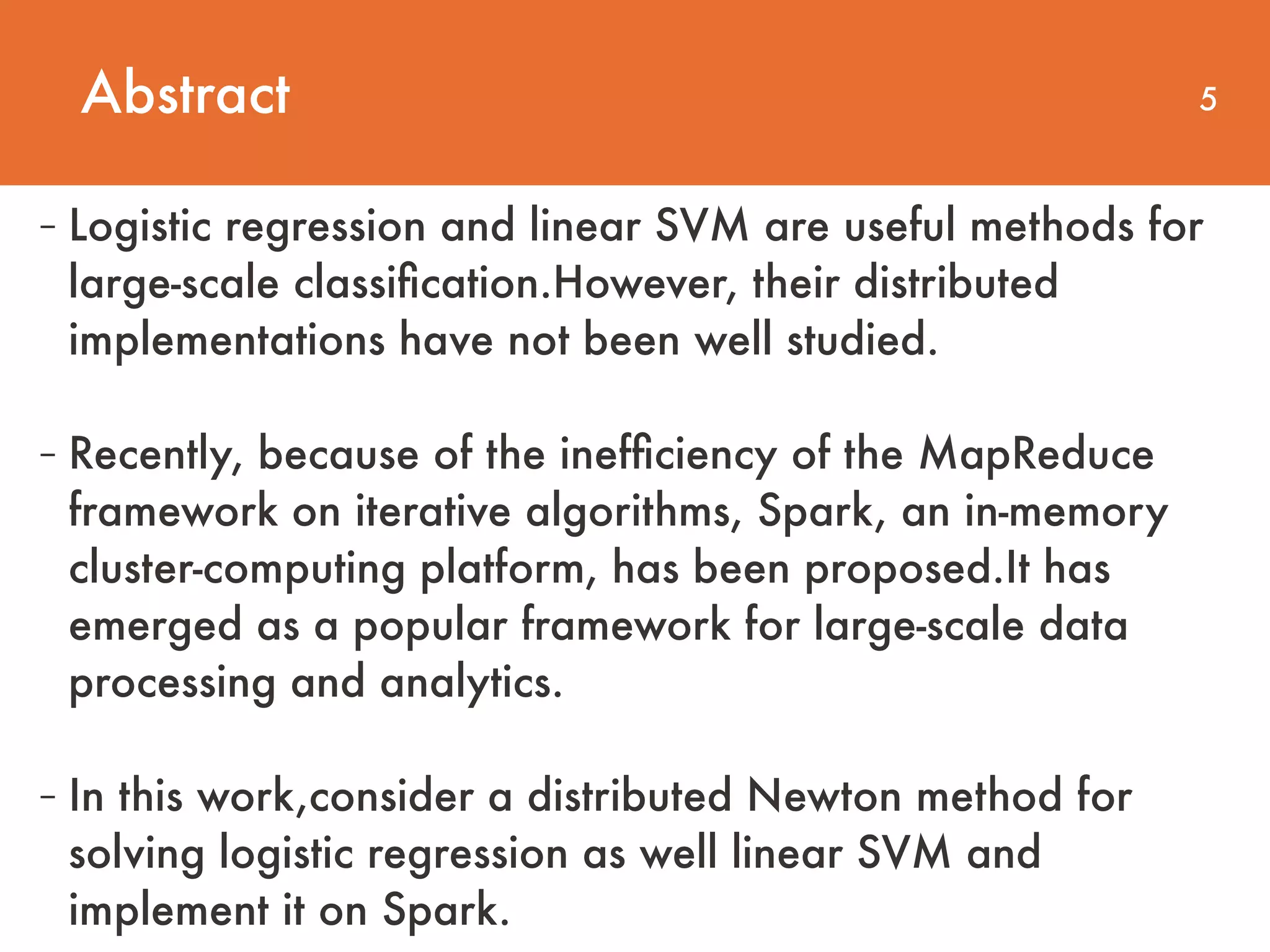 Abstract 5 - Logistic regression and linear SVM are useful methods for large-scale classiﬁcation.However, their distributed implementations have not been well studied. - Recently, because of the inefﬁciency of the MapReduce framework on iterative algorithms, Spark, an in-memory cluster-computing platform, has been proposed.It has emerged as a popular framework for large-scale data processing and analytics.  - In this work,consider a distributed Newton method for solving logistic regression as well linear SVM and implement it on Spark. 