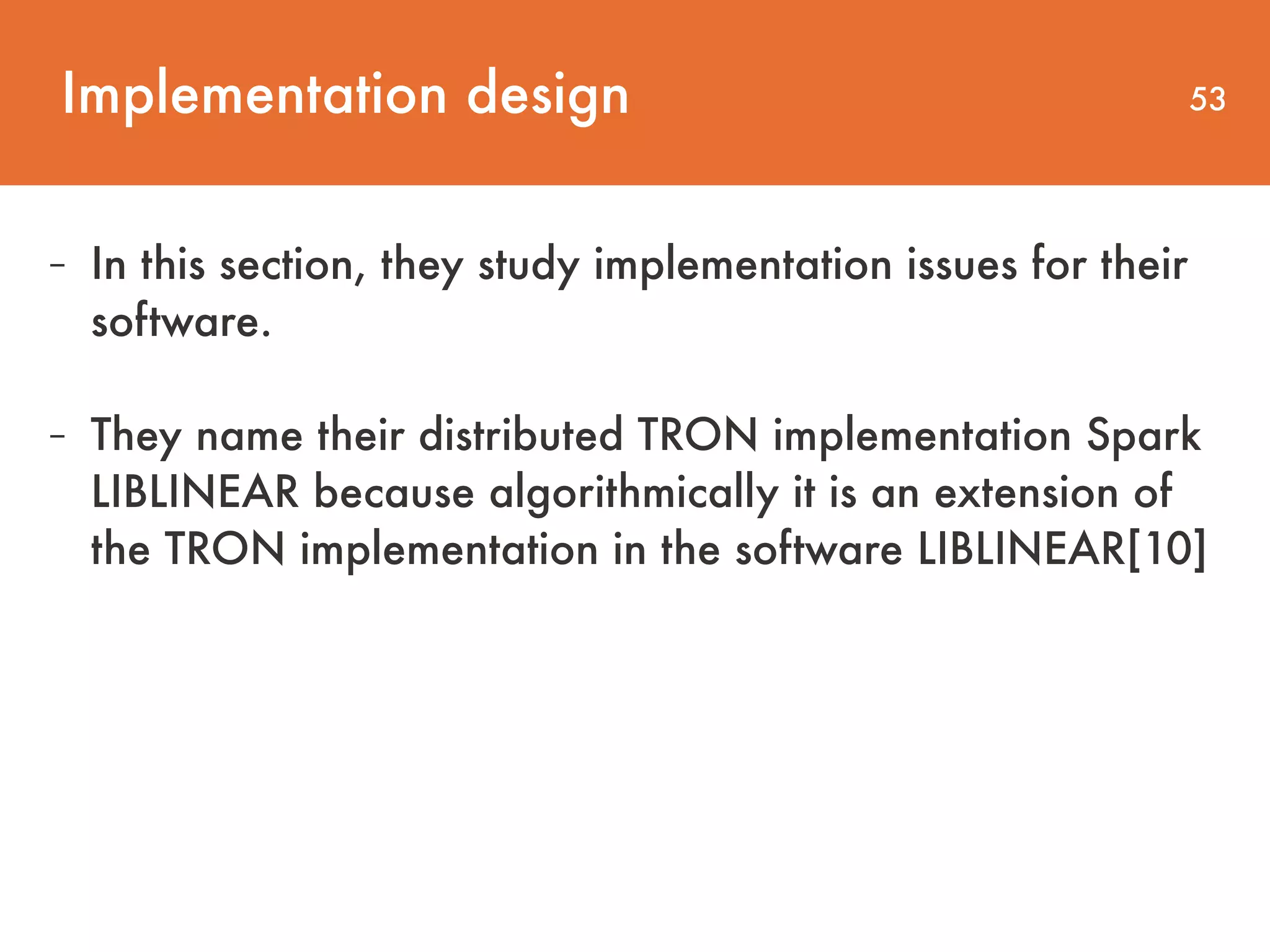 Implementation design 53 - In this section, they study implementation issues for their   software. - They name their distributed TRON implementation Spark LIBLINEAR because algorithmically it is an extension of the TRON implementation in the software LIBLINEAR[10] 
