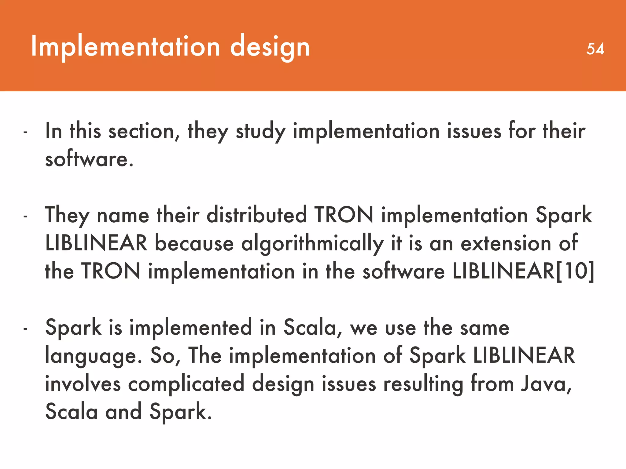 Implementation design 54 - In this section, they study implementation issues for their   software. - They name their distributed TRON implementation Spark LIBLINEAR because algorithmically it is an extension of the TRON implementation in the software LIBLINEAR[10] - Spark is implemented in Scala, we use the same language. So, The implementation of Spark LIBLINEAR involves complicated design issues resulting from Java, Scala and Spark. 