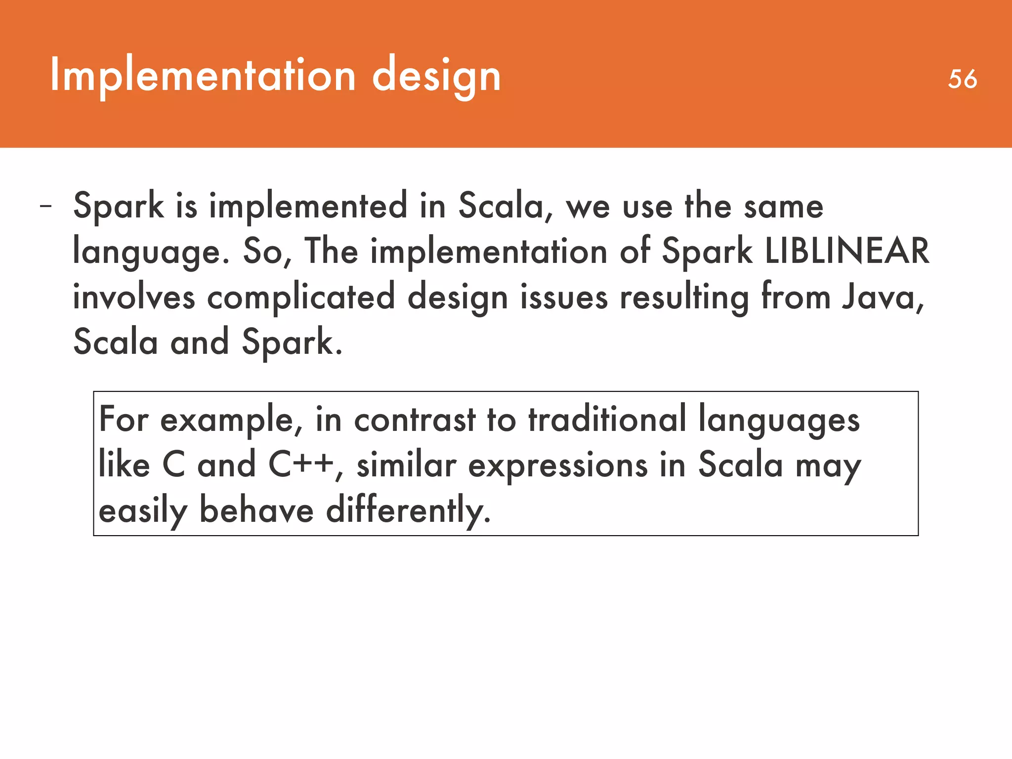 Implementation design 56 - Spark is implemented in Scala, we use the same language. So, The implementation of Spark LIBLINEAR involves complicated design issues resulting from Java, Scala and Spark. For example, in contrast to traditional languages like C and C++, similar expressions in Scala may easily behave differently. 
