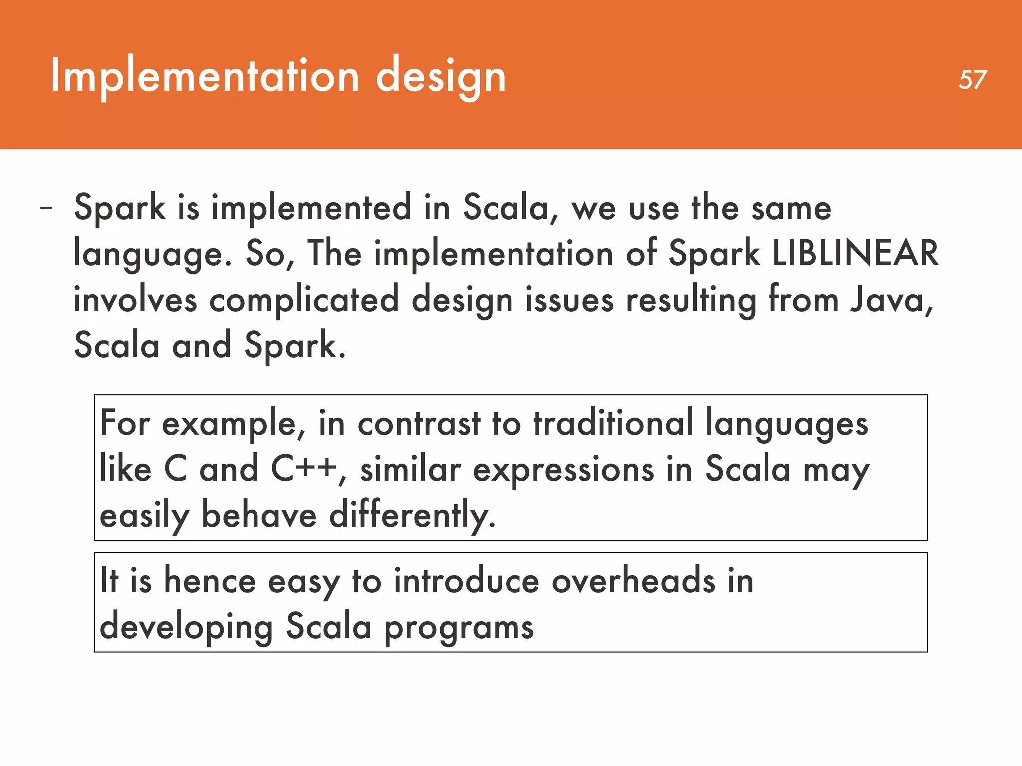 Implementation design 57 - Spark is implemented in Scala, we use the same language. So, The implementation of Spark LIBLINEAR involves complicated design issues resulting from Java, Scala and Spark. For example, in contrast to traditional languages like C and C++, similar expressions in Scala may easily behave differently. It is hence easy to introduce overheads in developing Scala programs 