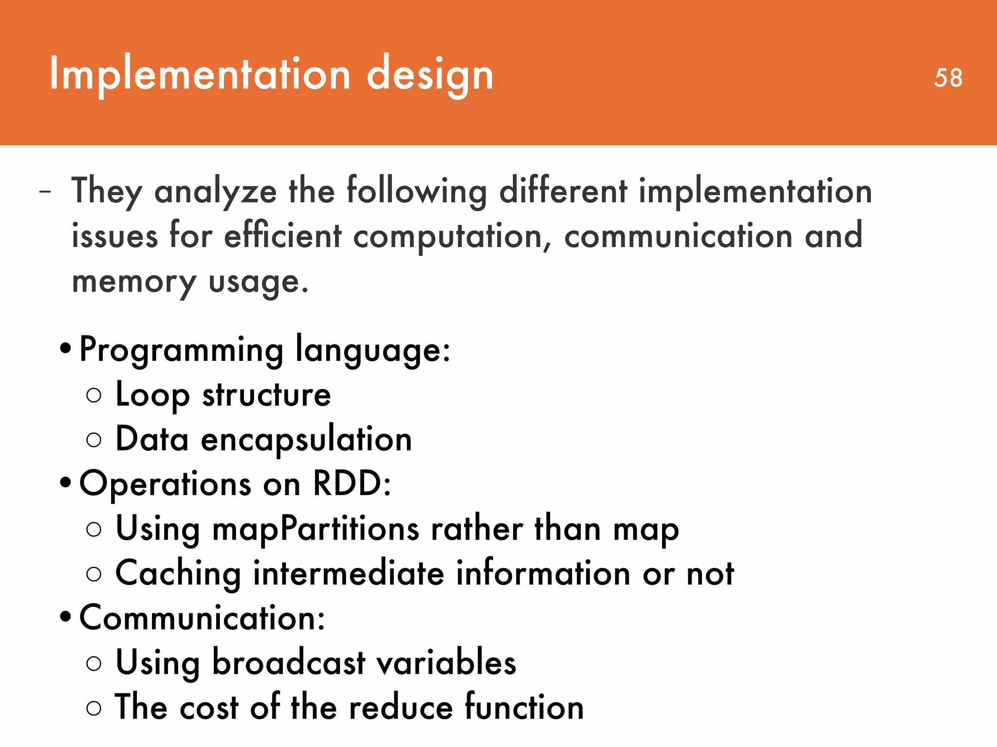 Implementation design 58 - They analyze the following different implementation issues for efﬁcient computation, communication and memory usage. •Programming language:   ◦ Loop structure  ◦ Data encapsulation   •Operations on RDD:  ◦ Using mapPartitions rather than map ◦ Caching intermediate information or not   •Communication:  ◦ Using broadcast variables  ◦ The cost of the reduce function 