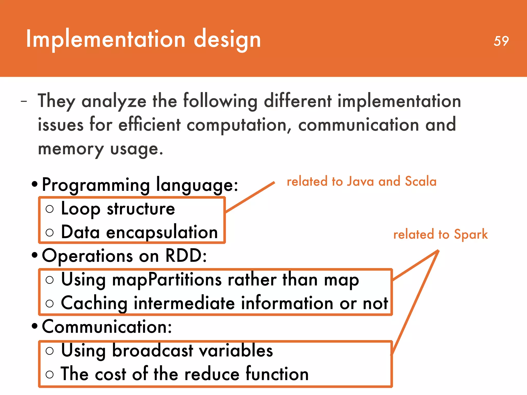 Implementation design 59 - They analyze the following different implementation issues for efﬁcient computation, communication and memory usage. •Programming language:   ◦ Loop structure  ◦ Data encapsulation   •Operations on RDD:  ◦ Using mapPartitions rather than map ◦ Caching intermediate information or not   •Communication:  ◦ Using broadcast variables  ◦ The cost of the reduce function related to Java and Scala related to Spark 