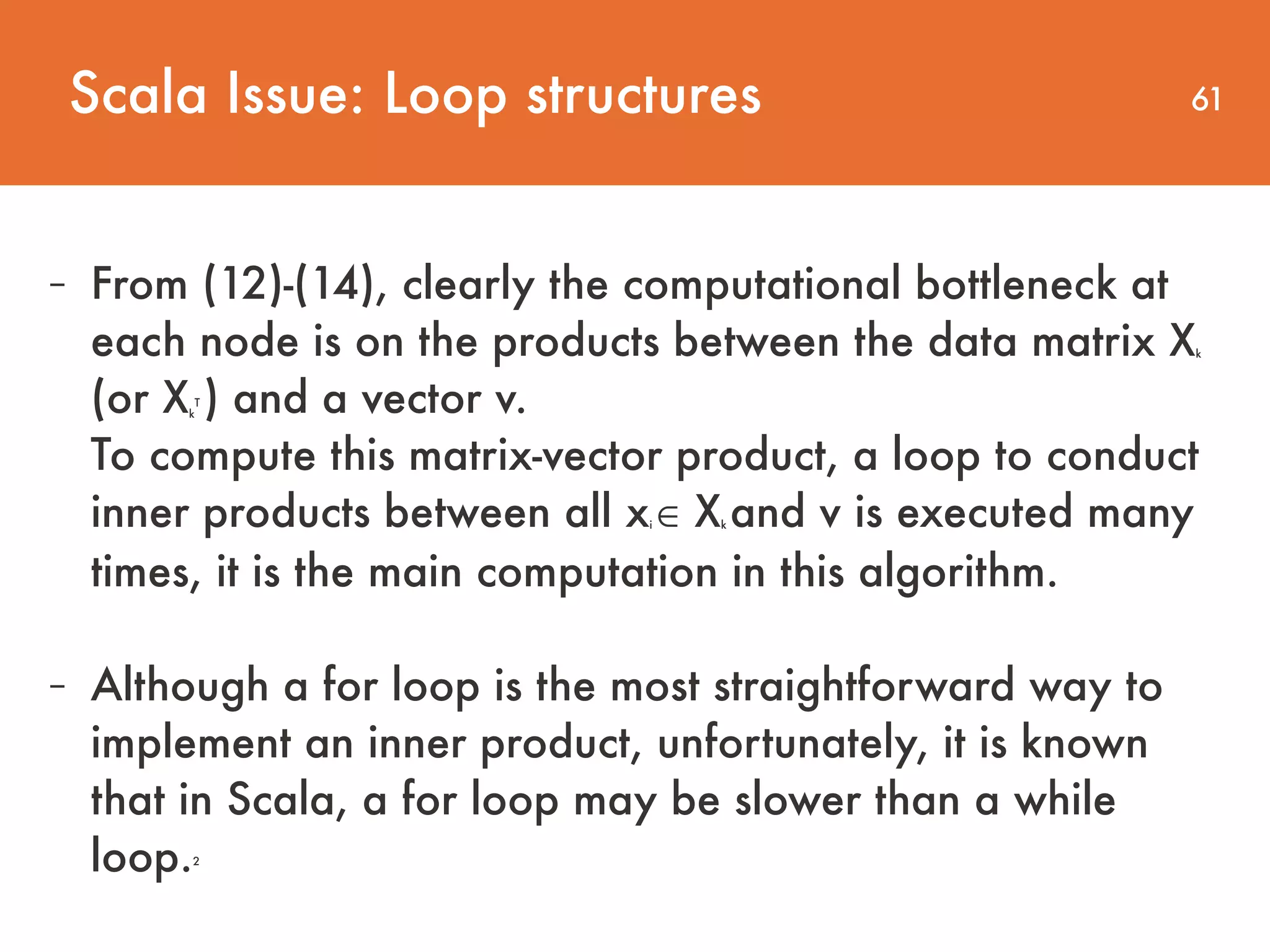 61 - From (12)-(14), clearly the computational bottleneck at each node is on the products between the data matrix Xk (or Xk T ) and a vector v.   To compute this matrix-vector product, a loop to conduct inner products between all xi ∈ Xk and v is executed many times, it is the main computation in this algorithm. - Although a for loop is the most straightforward way to implement an inner product, unfortunately, it is known that in Scala, a for loop may be slower than a while loop.2 Scala Issue: Loop structures 