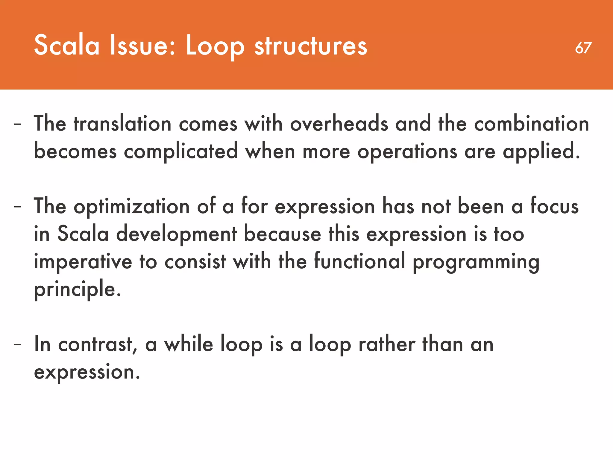 67 - The translation comes with overheads and the combination becomes complicated when more operations are applied.   - The optimization of a for expression has not been a focus in Scala development because this expression is too imperative to consist with the functional programming principle. - In contrast, a while loop is a loop rather than an expression. Scala Issue: Loop structures 