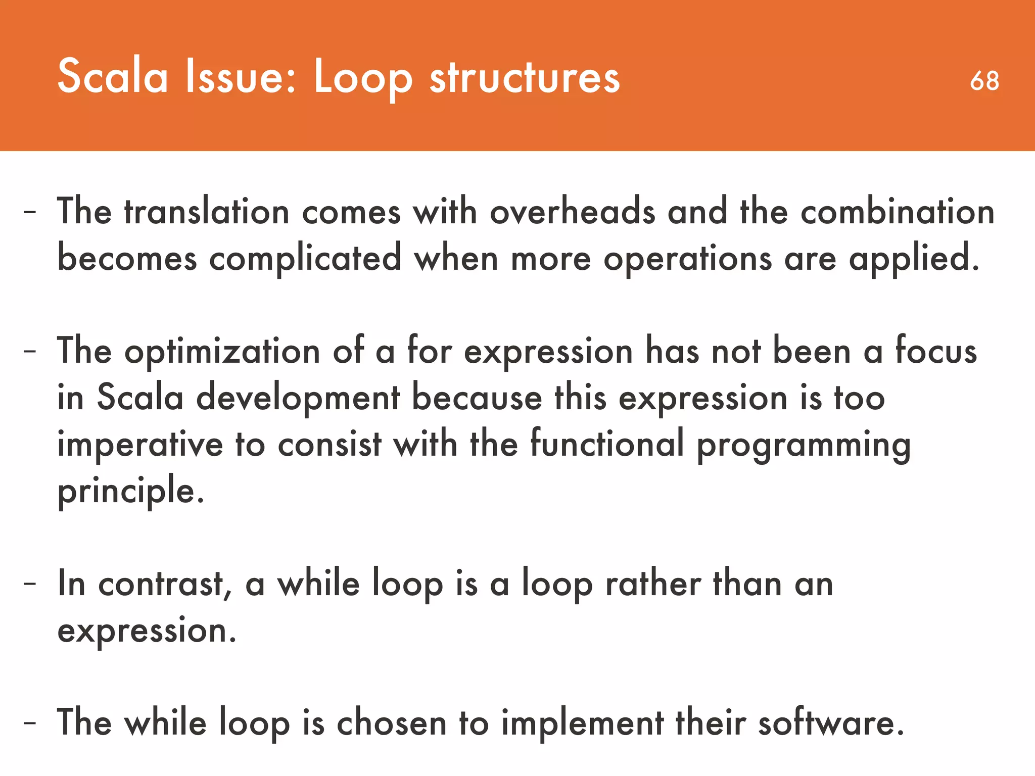 68 - The translation comes with overheads and the combination becomes complicated when more operations are applied.   - The optimization of a for expression has not been a focus in Scala development because this expression is too imperative to consist with the functional programming principle. - In contrast, a while loop is a loop rather than an expression. - The while loop is chosen to implement their software. Scala Issue: Loop structures 
