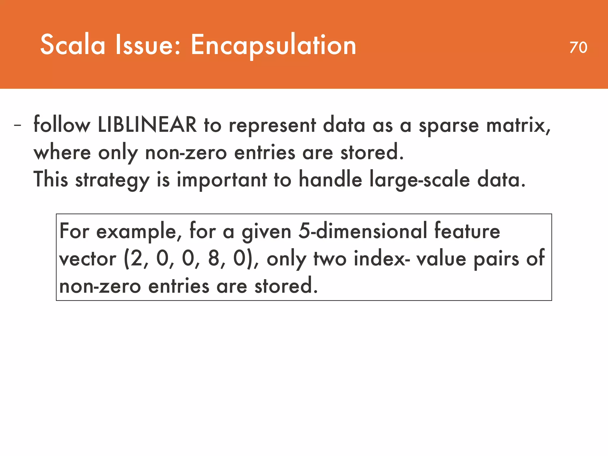 70 - follow LIBLINEAR to represent data as a sparse matrix, where only non-zero entries are stored.   This strategy is important to handle large-scale data. Scala Issue: Encapsulation For example, for a given 5-dimensional feature vector (2, 0, 0, 8, 0), only two index- value pairs of non-zero entries are stored. 