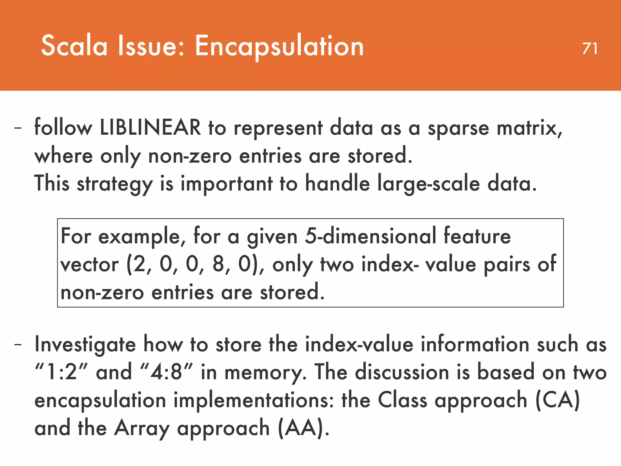71 - follow LIBLINEAR to represent data as a sparse matrix, where only non-zero entries are stored.   This strategy is important to handle large-scale data. Scala Issue: Encapsulation For example, for a given 5-dimensional feature vector (2, 0, 0, 8, 0), only two index- value pairs of non-zero entries are stored. - Investigate how to store the index-value information such as “1:2” and “4:8” in memory. The discussion is based on two encapsulation implementations: the Class approach (CA) and the Array approach (AA). 