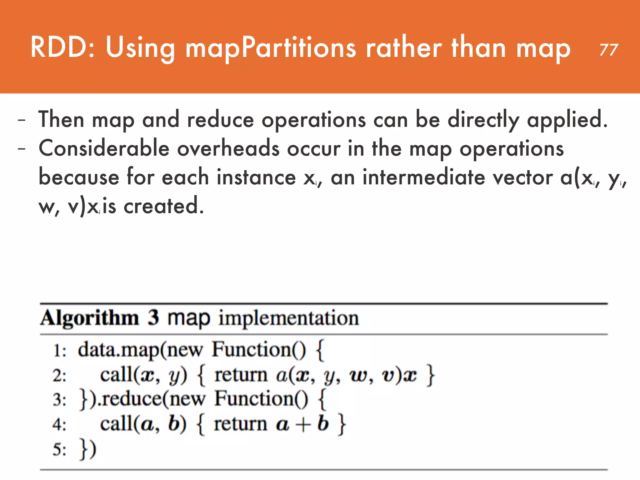 77 - Then map and reduce operations can be directly applied. - Considerable overheads occur in the map operations because for each instance xi, an intermediate vector a(xi, yi, w, v)xi is created. RDD: Using mapPartitions rather than map 
