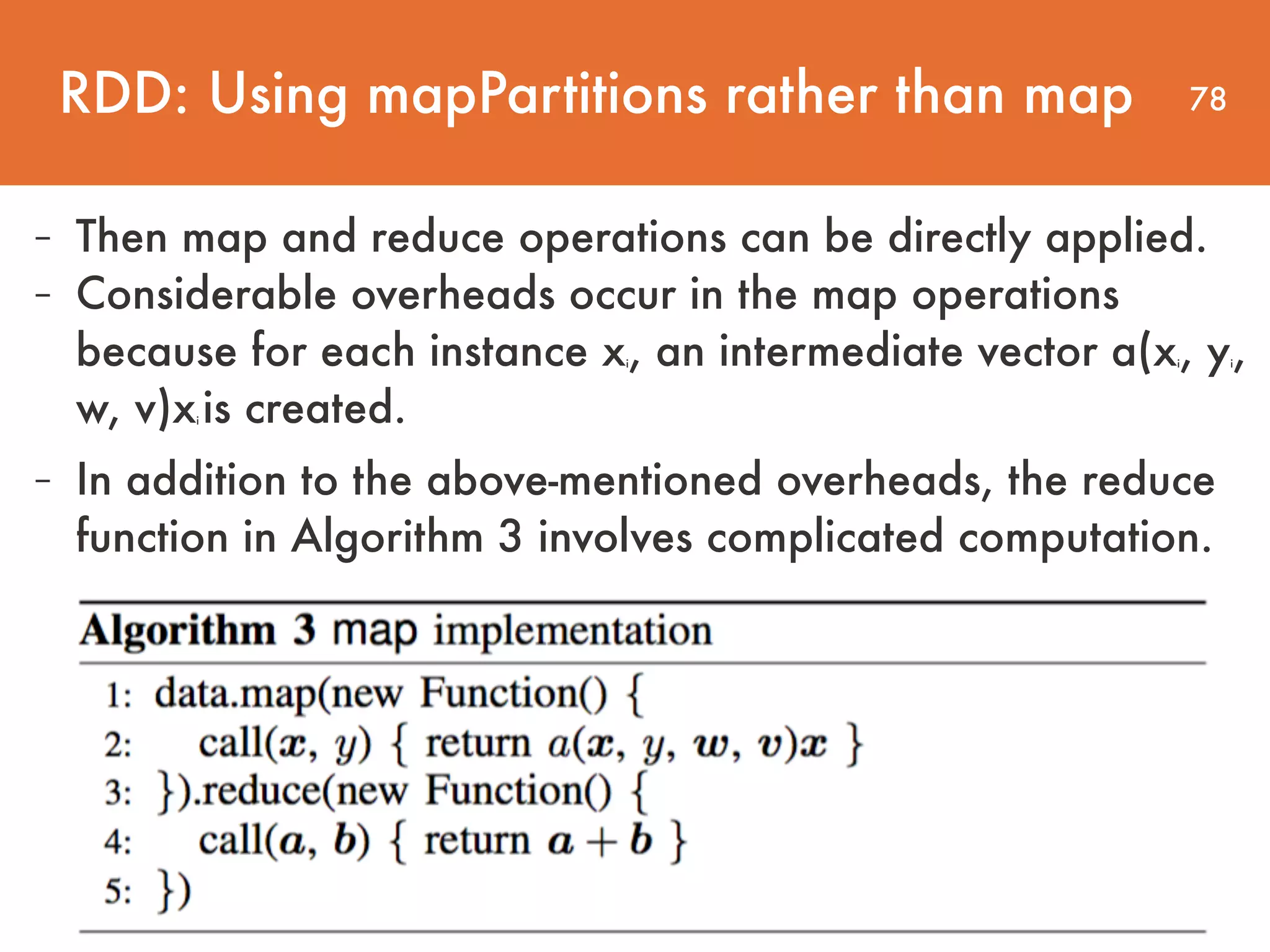 78 - In addition to the above-mentioned overheads, the reduce function in Algorithm 3 involves complicated computation. - Then map and reduce operations can be directly applied. - Considerable overheads occur in the map operations because for each instance xi, an intermediate vector a(xi, yi, w, v)xi is created. RDD: Using mapPartitions rather than map 