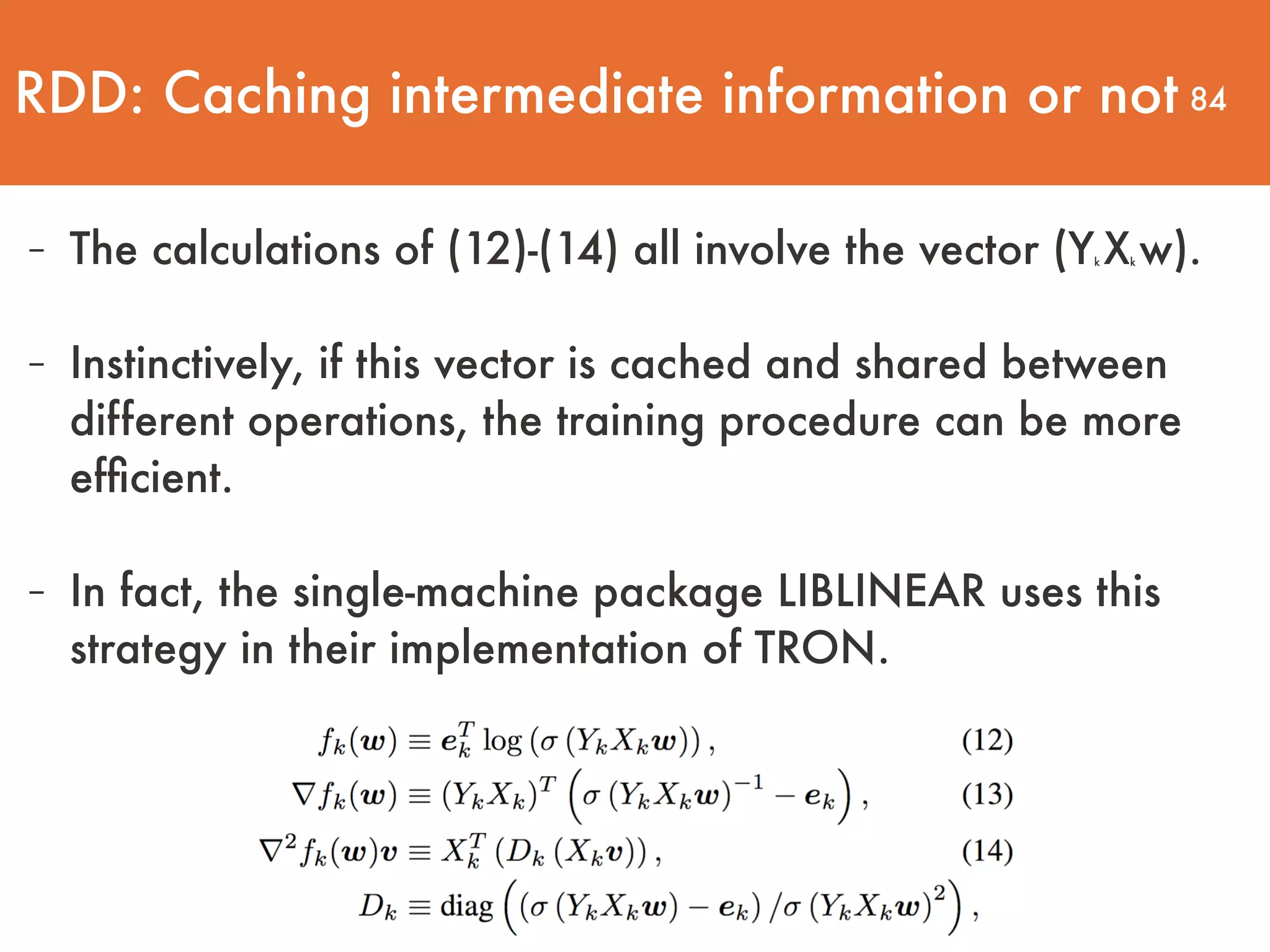 84 - The calculations of (12)-(14) all involve the vector (Yk Xk w).  - Instinctively, if this vector is cached and shared between different operations, the training procedure can be more efﬁcient.   - In fact, the single-machine package LIBLINEAR uses this strategy in their implementation of TRON. RDD: Caching intermediate information or not 