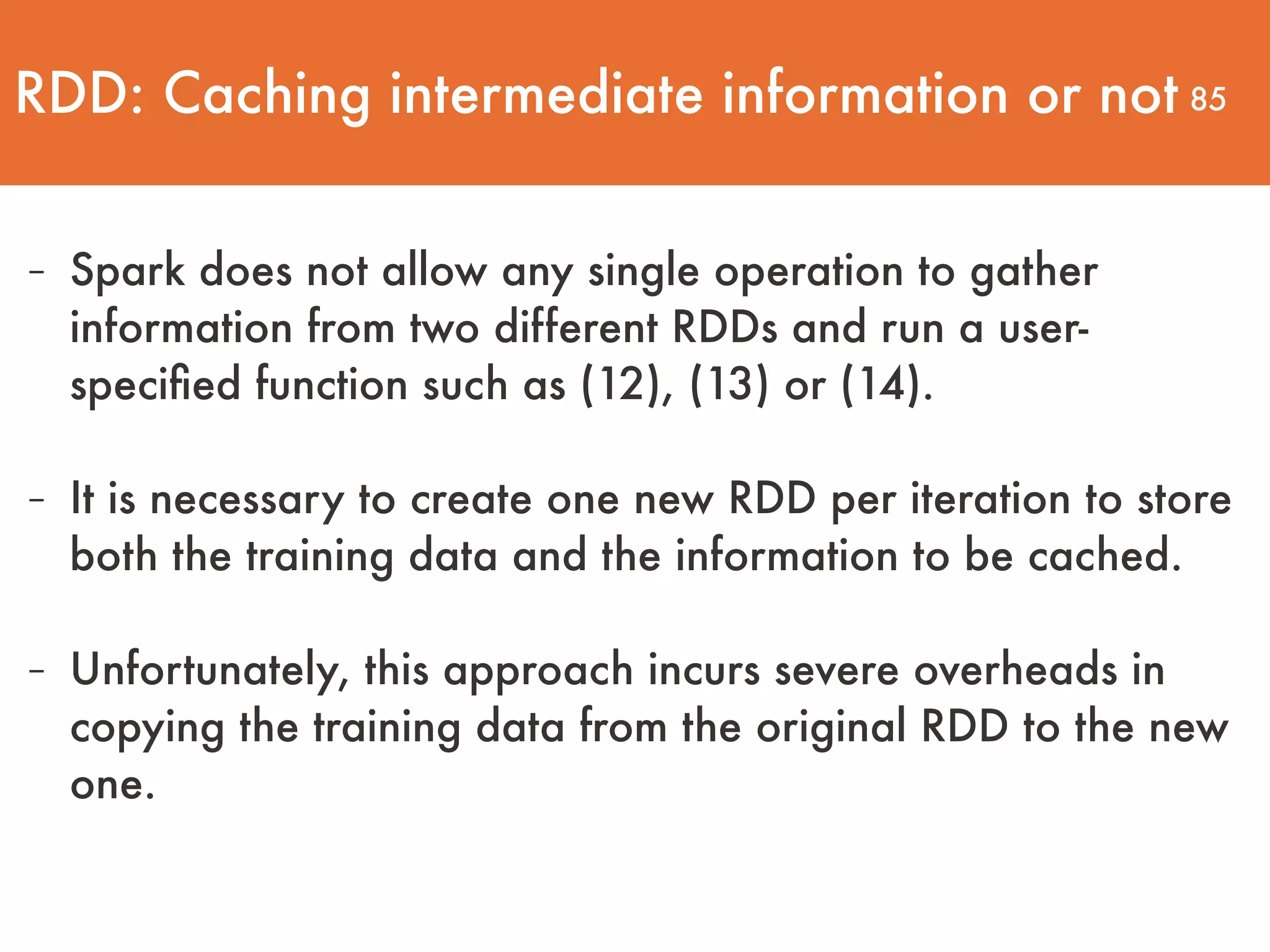 85 - Spark does not allow any single operation to gather information from two different RDDs and run a user- speciﬁed function such as (12), (13) or (14). - It is necessary to create one new RDD per iteration to store both the training data and the information to be cached. - Unfortunately, this approach incurs severe overheads in copying the training data from the original RDD to the new one. RDD: Caching intermediate information or not 