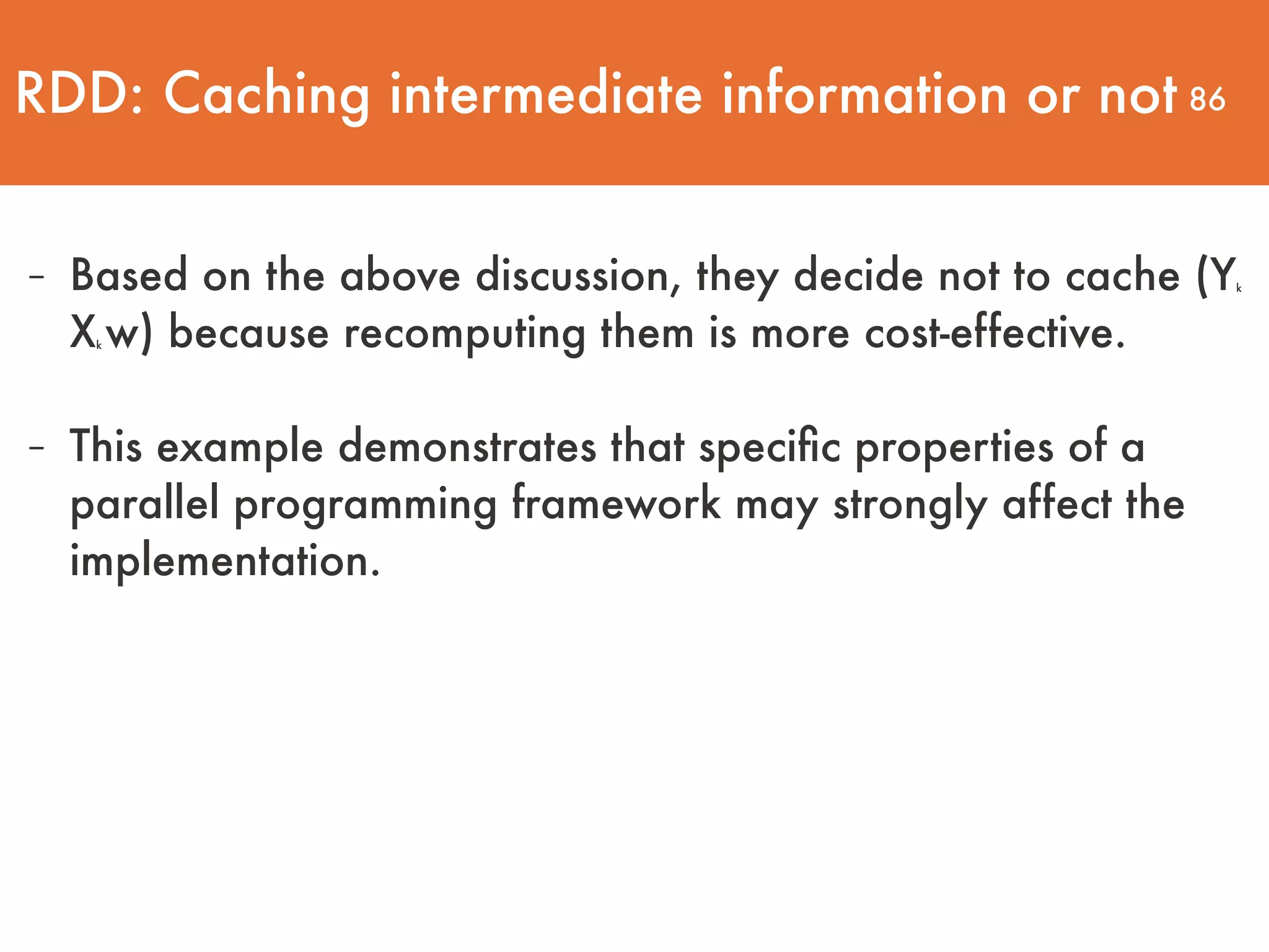 86 - Based on the above discussion, they decide not to cache (Yk Xk w) because recomputing them is more cost-effective. - This example demonstrates that speciﬁc properties of a parallel programming framework may strongly affect the implementation. RDD: Caching intermediate information or not 