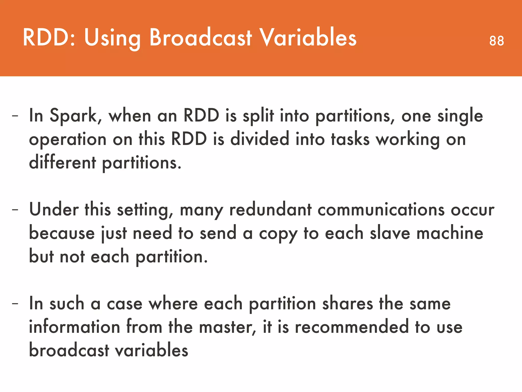 88 - In Spark, when an RDD is split into partitions, one single operation on this RDD is divided into tasks working on different partitions. - Under this setting, many redundant communications occur because just need to send a copy to each slave machine but not each partition. - In such a case where each partition shares the same information from the master, it is recommended to use broadcast variables RDD: Using Broadcast Variables 