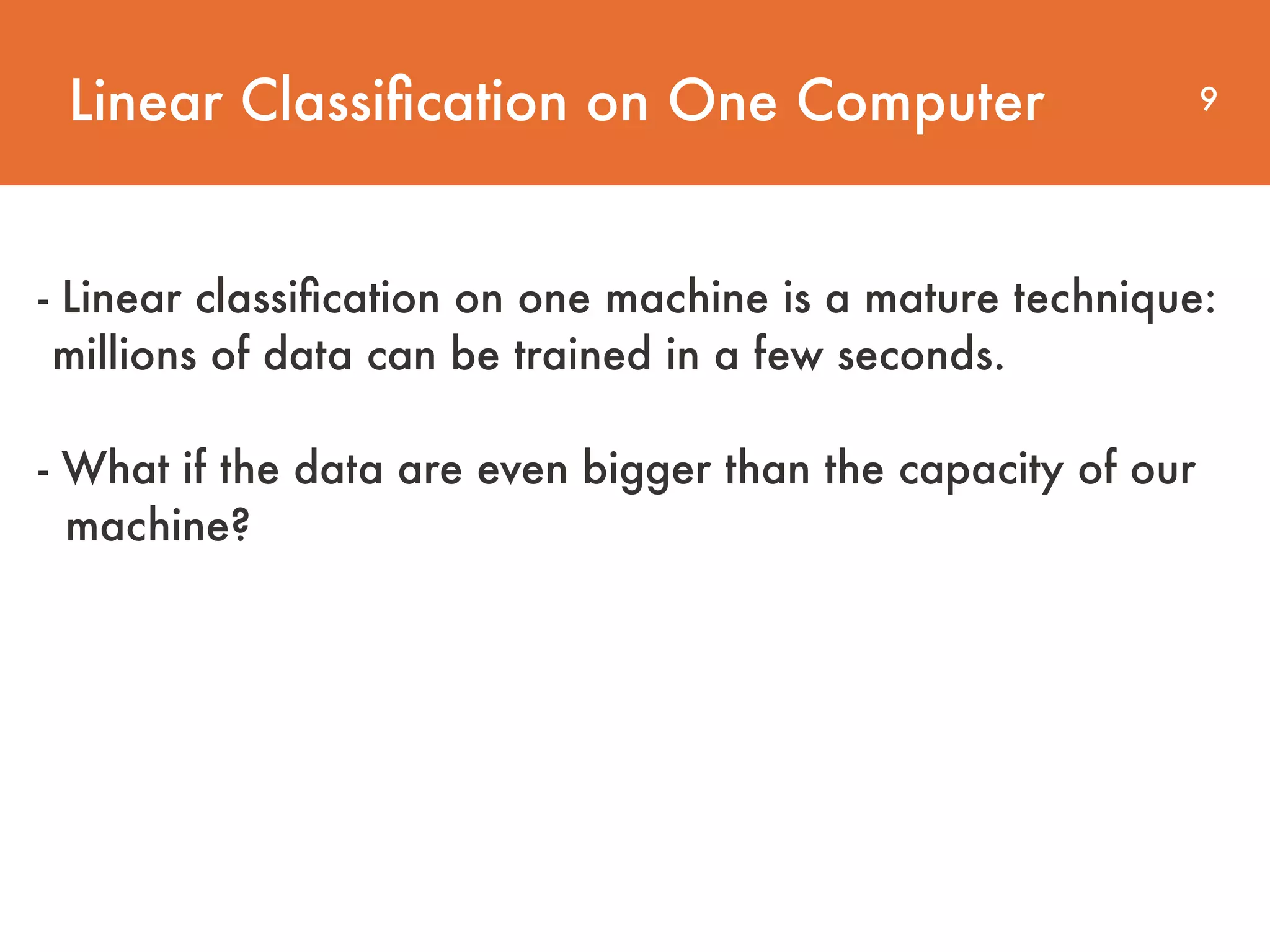 Linear Classiﬁcation on One Computer 9 - Linear classiﬁcation on one machine is a mature technique: millions of data can be trained in a few seconds.     - What if the data are even bigger than the capacity of our  machine? 