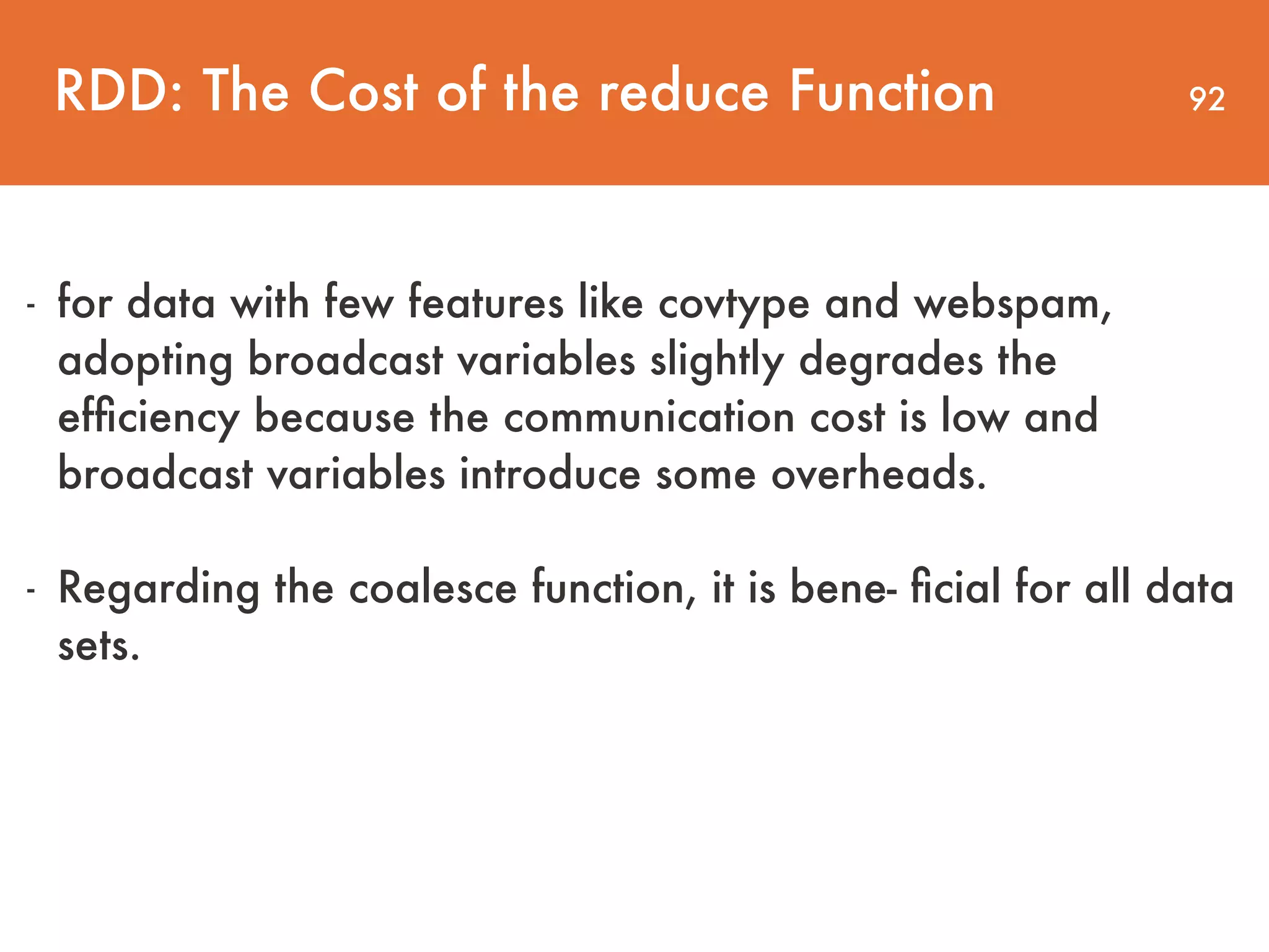 92RDD: The Cost of the reduce Function - for data with few features like covtype and webspam, adopting broadcast variables slightly degrades the efﬁciency because the communication cost is low and broadcast variables introduce some overheads. - Regarding the coalesce function, it is bene- ﬁcial for all data sets. 