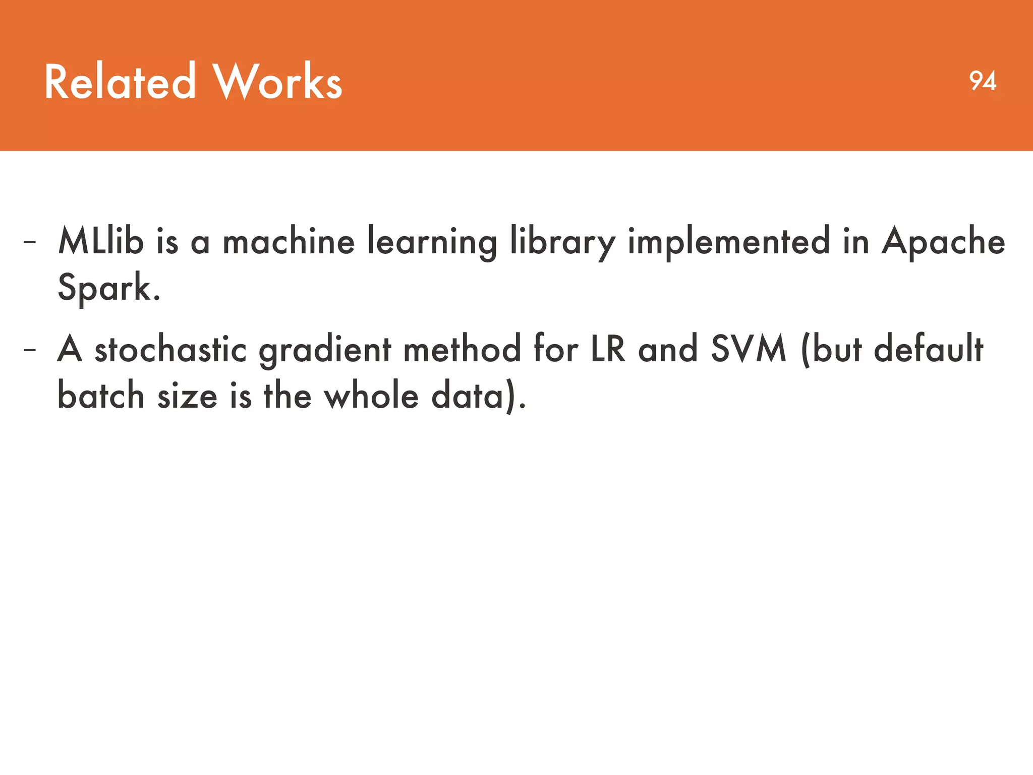 Related Works 94 - MLlib is a machine learning library implemented in Apache Spark. - A stochastic gradient method for LR and SVM (but default batch size is the whole data). 