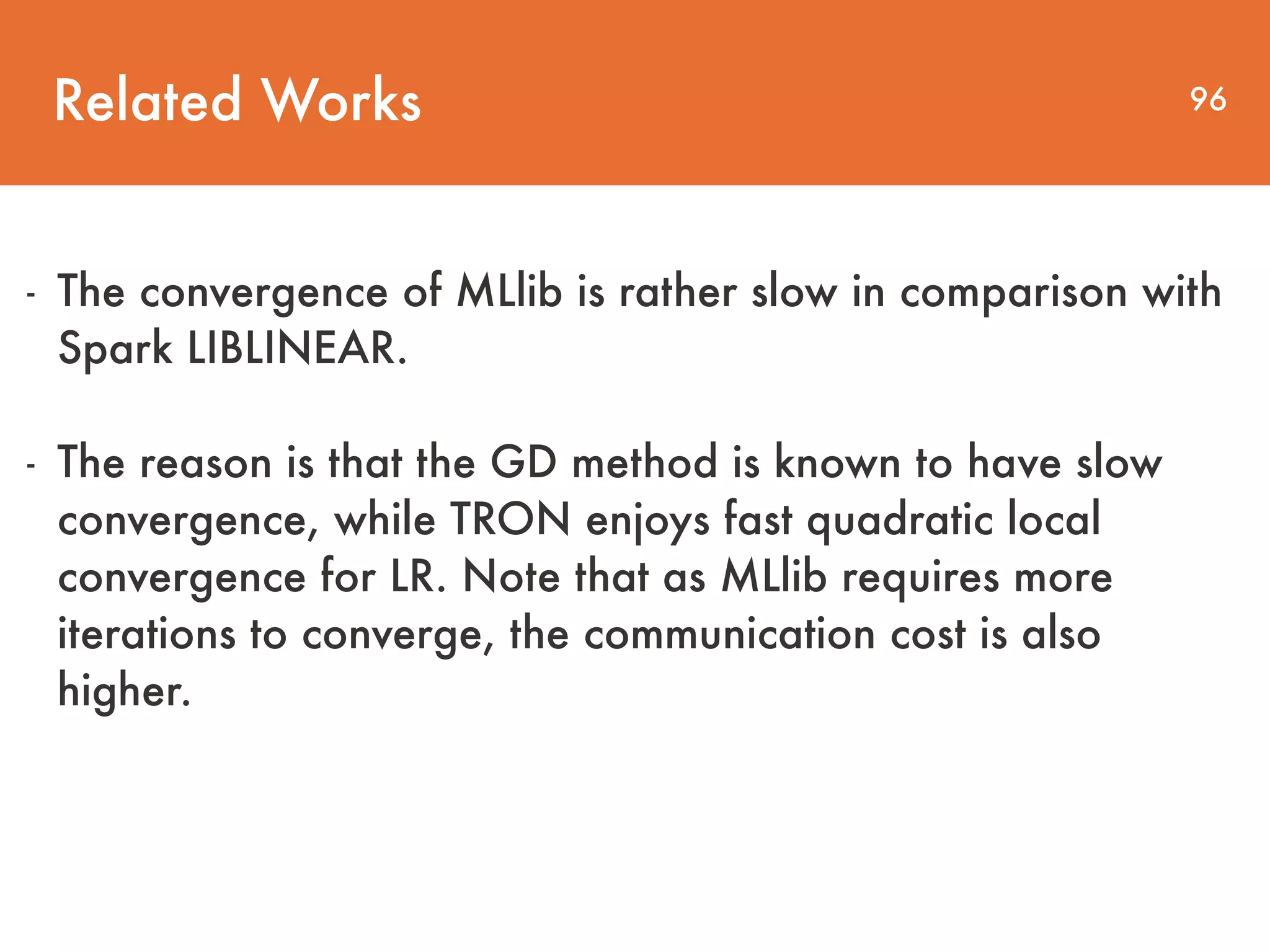 Related Works 96 - The convergence of MLlib is rather slow in comparison with Spark LIBLINEAR. - The reason is that the GD method is known to have slow convergence, while TRON enjoys fast quadratic local convergence for LR. Note that as MLlib requires more iterations to converge, the communication cost is also higher. 