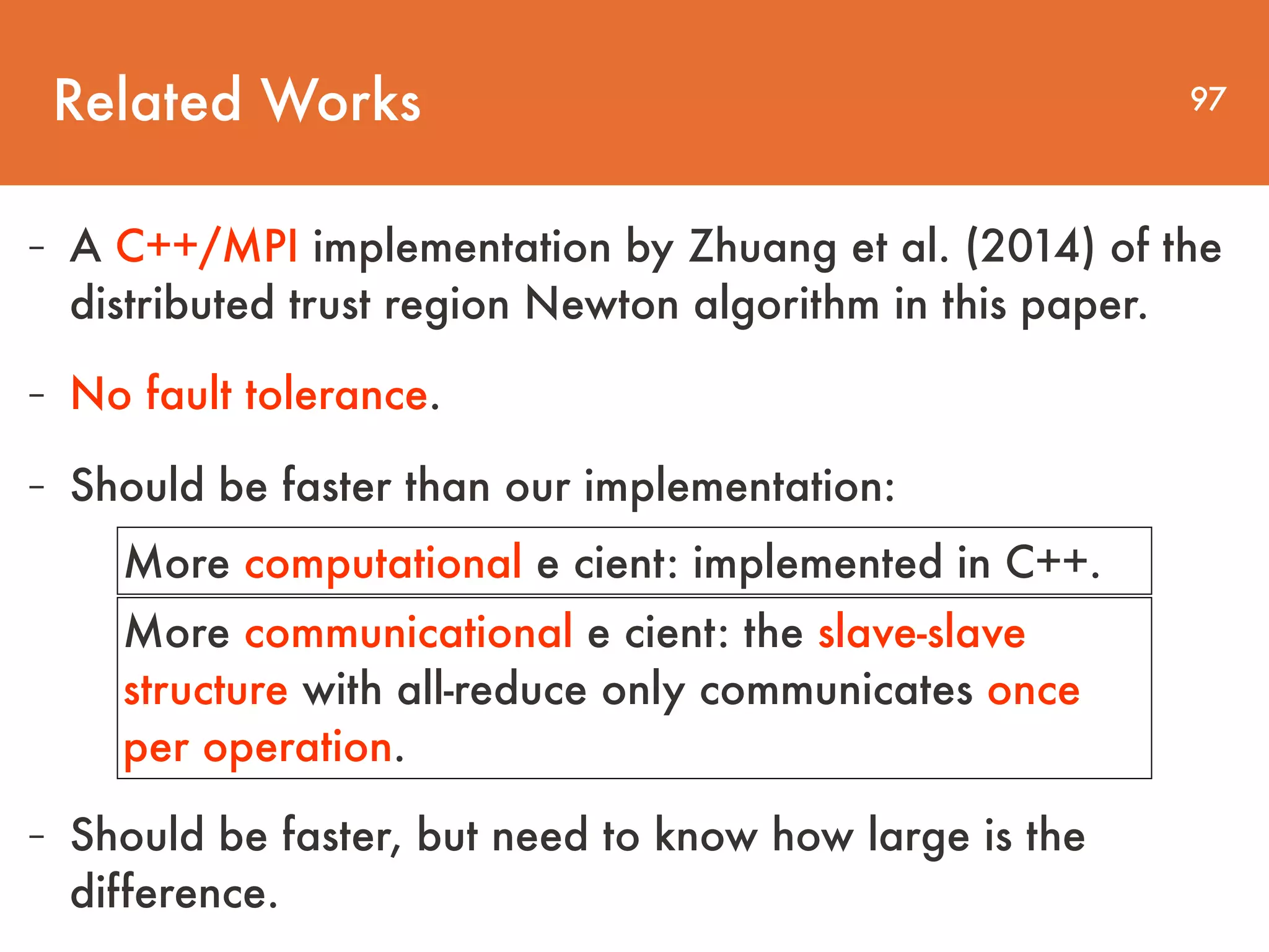 Related Works 97 - A C++/MPI implementation by Zhuang et al. (2014) of the distributed trust region Newton algorithm in this paper. - No fault tolerance. - Should be faster than our implementation: More computational e cient: implemented in C++. More communicational e cient: the slave-slave structure with all-reduce only communicates once per operation. - Should be faster, but need to know how large is the difference. 
