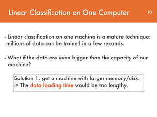 Linear Classiﬁcation on One Computer 10
- Linear classiﬁcation on one machine is a mature technique:
millions of data can be trained in a few seconds.  
 
- What if the data are even bigger than the capacity of our 
machine?
Solution 1: get a machine with larger memory/disk.
-> The data loading time would be too lengthy.
 