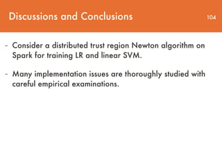 Discussions and Conclusions 104
- Consider a distributed trust region Newton algorithm on
Spark for training LR and linear SVM.
- Many implementation issues are thoroughly studied with
careful empirical examinations.
 