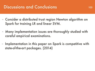 Discussions and Conclusions 105
- Consider a distributed trust region Newton algorithm on
Spark for training LR and linear SVM.
- Many implementation issues are thoroughly studied with
careful empirical examinations.
- Implementation in this paper on Spark is competitive with
state-of-the-art packages. (2014)
 