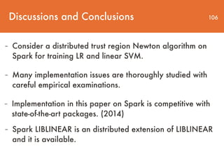 Discussions and Conclusions 106
- Consider a distributed trust region Newton algorithm on
Spark for training LR and linear SVM.
- Many implementation issues are thoroughly studied with
careful empirical examinations.
- Implementation in this paper on Spark is competitive with
state-of-the-art packages. (2014)
- Spark LIBLINEAR is an distributed extension of LIBLINEAR
and it is available.
 