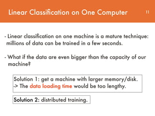 Linear Classiﬁcation on One Computer 11
- Linear classiﬁcation on one machine is a mature technique:
millions of data can be trained in a few seconds.  
 
- What if the data are even bigger than the capacity of our 
machine?
Solution 1: get a machine with larger memory/disk.
-> The data loading time would be too lengthy.
Solution 2: distributed training.
 
