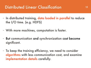 Distributed Linear Classiﬁcation 15
- In distributed training, data loaded in parallel to reduce  
the I/O time. (e.g. HDFS)
- With more machines, computation is faster.
- But communication and synchronization cost become
signiﬁcant.
- To keep the training efﬁciency, we need to consider
algorithms with less communication cost, and examine
implementation details carefully.
 