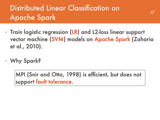 Distributed Linear Classiﬁcation on
Apache Spark
17
- Train logistic regression (LR) and L2-loss linear support
vector machine (SVM) models on Apache Spark (Zaharia
et al., 2010).
- Why Spark?
MPI (Snir and Otto, 1998) is efﬁcient, but does not
support fault tolerance.
 