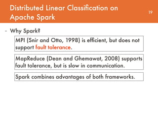 Distributed Linear Classiﬁcation on
Apache Spark
19
- Why Spark?
MPI (Snir and Otto, 1998) is efﬁcient, but does not
support fault tolerance.
MapReduce (Dean and Ghemawat, 2008) supports
fault tolerance, but is slow in communication.
Spark combines advantages of both frameworks.
 