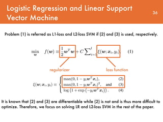 Logistic Regression and Linear Support
Vector Machine
36
regularizer loss function
Problem (1) is referred as L1-loss and L2-loss SVM if (2) and (3) is used, respectively.
It is known that (2) and (3) are differentiable while (2) is not and is thus more difﬁcult to
optimize. Therefore, we focus on solving LR and L2-loss SVM in the rest of the paper.
 