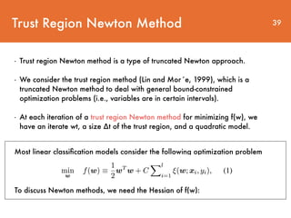 Trust Region Newton Method 39
- Trust region Newton method is a type of truncated Newton approach.
- We consider the trust region method (Lin and Mor´e, 1999), which is a
truncated Newton method to deal with general bound-constrained
optimization problems (i.e., variables are in certain intervals).
- At each iteration of a trust region Newton method for minimizing f(w), we
have an iterate wt, a size ∆t of the trust region, and a quadratic model.
Most linear classiﬁcation models consider the following optimization problem
To discuss Newton methods, we need the Hessian of f(w):
 