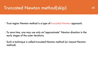Truncated Newton method(skip) 40
- Trust region Newton method is a type of truncated Newton approach.
- To save time, one may use only an“approximate” Newton direction in the
early stages of the outer iterations.
- Such a technique is called truncated Newton method (or inexact Newton
method).
 