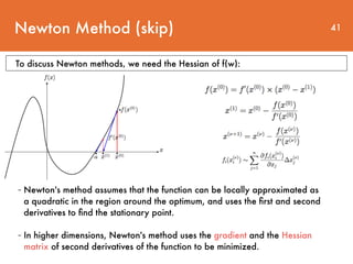 Newton Method (skip) 41
- Newton's method assumes that the function can be locally approximated as
a quadratic in the region around the optimum, and uses the ﬁrst and second
derivatives to ﬁnd the stationary point.
- In higher dimensions, Newton's method uses the gradient and the Hessian
matrix of second derivatives of the function to be minimized.
To discuss Newton methods, we need the Hessian of f(w):
 
